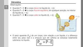 Observações:
 Quando P > E  o corpo desce no líquido (dc > dL)
 Quando P = E  o corpo fica em equilíbrio, em qualquer posição, no interior
do líquido (dc = dL)
 Quando P < E  o corpo sobe no líquido (dc < dL)
 O peso aparente (Pap) de um corpo, com relação a um líquido, é a diferença
entre seu peso real e o empuxo que ele sofreria se estivesse totalmente
submerso no líquido.
Hidrostática
 