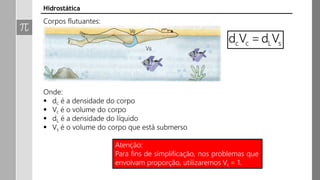 Corpos flutuantes:
Onde:
 dc é a densidade do corpo
 Vc é o volume do corpo
 dL é a densidade do líquido
 Vs é o volume do corpo que está submerso
Hidrostática
Atenção:
Para fins de simplificação, nos problemas que
envolvam proporção, utilizaremos Vc = 1.
 