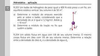 R.203 Um balão de hidrogênio de peso igual a 400 N está preso a um fio, em
equilíbrio estático vertical. Seu volume é de 50 m³.
Hidrostática – aplicação
a) Determine o módulo do empuxo exercido
pelo ar sobre o balão, considerando que a
densidade do ar é igual a 1,2 kg/m3. Adote g
= 10 m/s²
b) Determine o módulo da tração no fio que
sustém o balão.
R.204 Um sólido flutua em água com 1/8 de seu volume imerso. O mesmo
corpo flutua em óleo com 1/6 de seu volume imerso. Determine a relação
entre a densidade do óleo do e a densidade da água da.
 