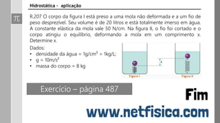 Hidrostática – aplicação
R.207 O corpo da figura I está preso a uma mola não deformada e a um fio de
peso desprezível. Seu volume é de 20 litros e está totalmente imerso em água.
A constante elástica da mola vale 50 N/cm. Na figura II, o fio foi cortado e o
corpo atingiu o equilíbrio, deformando a mola em um comprimento x.
Determine x.
Dados:
• densidade da água = 1g/cm³ = 1kg/L;
• g = 10m/s²
• massa do corpo = 8 kg
Exercício – página 487
 