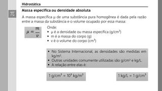 𝑚
𝜇 =
𝑣
Onde:
 µ é a densidade ou massa específica (g/cm³)
 m é a massa do corpo (g)
 v é o volume do corpo (cm³)
 No Sistema Internacional, as densidades são medidas em
kg/m3.
 Outras unidades comumente utilizadas são g/cm3 e kg/L.
 A relação entre elas é:
1 g/cm³ = 10³ kg/m³ 1 kg/L = 1 g/cm³
Hidrostática
Massa específica ou densidade absoluta
A massa específica μ de uma substância pura homogênea é dada pela razão
entre a massa da substância e o volume ocupado por essa massa:
 