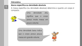 Massa específica ou densidade absoluta
A massa específica (ou densidade absoluta) determina o quanto um corpo é
compacto.
Uma densidade
significa que o
alta,
corpo
possui muita massa em
pouco volume;
Uma densidade baixa indica
que o corpo possui pouca
massa em grande volume.
Hidrostática
 