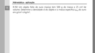 R.192 Um objeto feito de ouro maciço tem 500 g de massa e 25 cm3 de
volume. Determine a densidade d do objeto e a massa específica μAU do ouro
em g/cm3 e kg/m3.
Hidrostática - aplicação
 