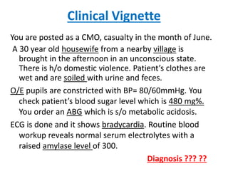 Clinical Vignette
You are posted as a CMO, casualty in the month of June.
A 30 year old housewife from a nearby village is
brought in the afternoon in an unconscious state.
There is h/o domestic violence. Patient’s clothes are
wet and are soiled with urine and feces.
O/E pupils are constricted with BP= 80/60mmHg. You
check patient’s blood sugar level which is 480 mg%.
You order an ABG which is s/o metabolic acidosis.
ECG is done and it shows bradycardia. Routine blood
workup reveals normal serum electrolytes with a
raised amylase level of 300.
Diagnosis ??? ??
 