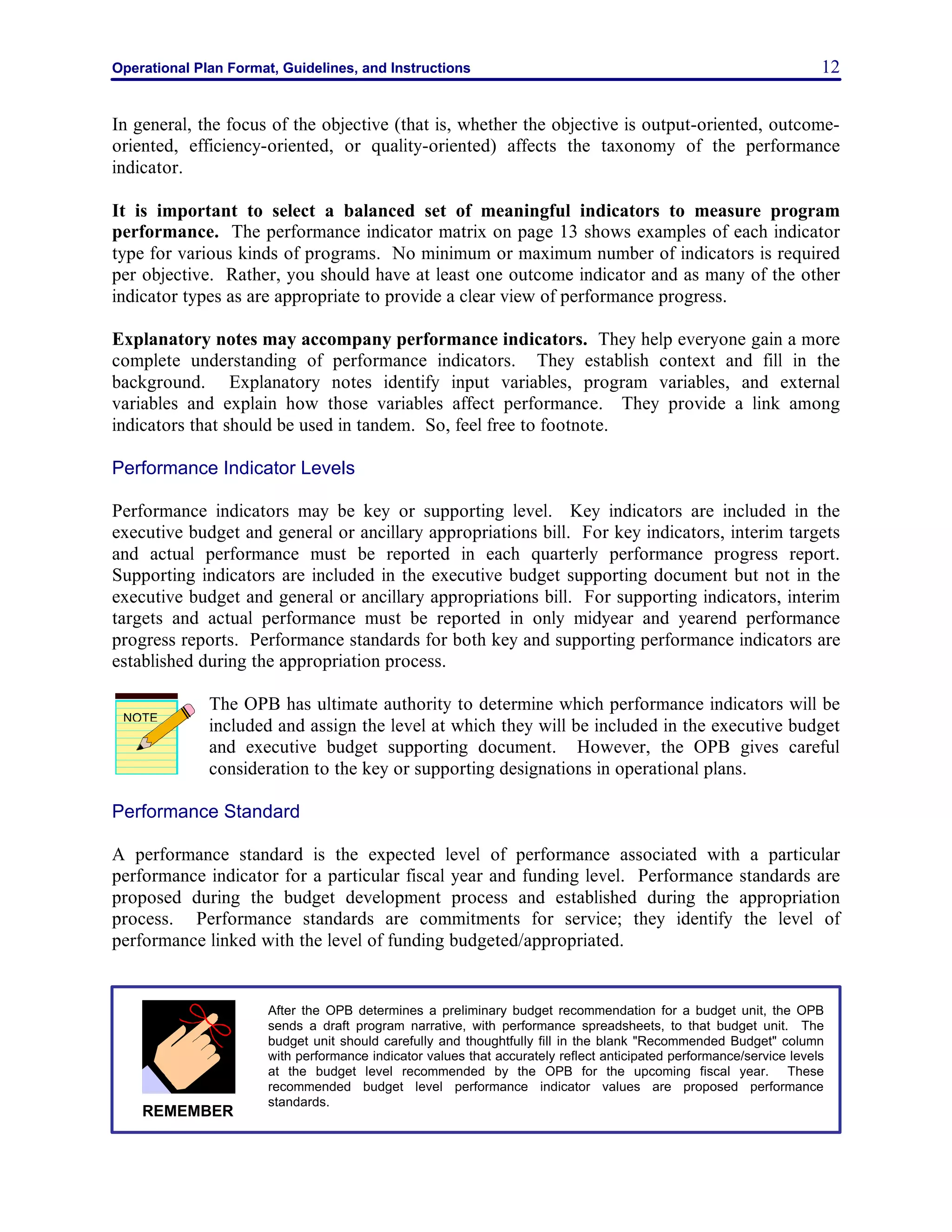 Operational Plan Format, Guidelines, and Instructions 12
In general, the focus of the objective (that is, whether the objective is output-oriented, outcome-
oriented, efficiency-oriented, or quality-oriented) affects the taxonomy of the performance
indicator.
It is important to select a balanced set of meaningful indicators to measure program
performance. The performance indicator matrix on page 13 shows examples of each indicator
type for various kinds of programs. No minimum or maximum number of indicators is required
per objective. Rather, you should have at least one outcome indicator and as many of the other
indicator types as are appropriate to provide a clear view of performance progress.
Explanatory notes may accompany performance indicators. They help everyone gain a more
complete understanding of performance indicators. They establish context and fill in the
background. Explanatory notes identify input variables, program variables, and external
variables and explain how those variables affect performance. They provide a link among
indicators that should be used in tandem. So, feel free to footnote.
Performance Indicator Levels
Performance indicators may be key or supporting level. Key indicators are included in the
executive budget and general or ancillary appropriations bill. For key indicators, interim targets
and actual performance must be reported in each quarterly performance progress report.
Supporting indicators are included in the executive budget supporting document but not in the
executive budget and general or ancillary appropriations bill. For supporting indicators, interim
targets and actual performance must be reported in only midyear and yearend performance
progress reports. Performance standards for both key and supporting performance indicators are
established during the appropriation process.
The OPB has ultimate authority to determine which performance indicators will be
included and assign the level at which they will be included in the executive budget
and executive budget supporting document. However, the OPB gives careful
consideration to the key or supporting designations in operational plans.
Performance Standard
A performance standard is the expected level of performance associated with a particular
performance indicator for a particular fiscal year and funding level. Performance standards are
proposed during the budget development process and established during the appropriation
process. Performance standards are commitments for service; they identify the level of
performance linked with the level of funding budgeted/appropriated.
NOTE
After the OPB determines a preliminary budget recommendation for a budget unit, the OPB
sends a draft program narrative, with performance spreadsheets, to that budget unit. The
budget unit should carefully and thoughtfully fill in the blank "Recommended Budget" column
with performance indicator values that accurately reflect anticipated performance/service levels
at the budget level recommended by the OPB for the upcoming fiscal year. These
recommended budget level performance indicator values are proposed performance
standards.
REMEMBER
 