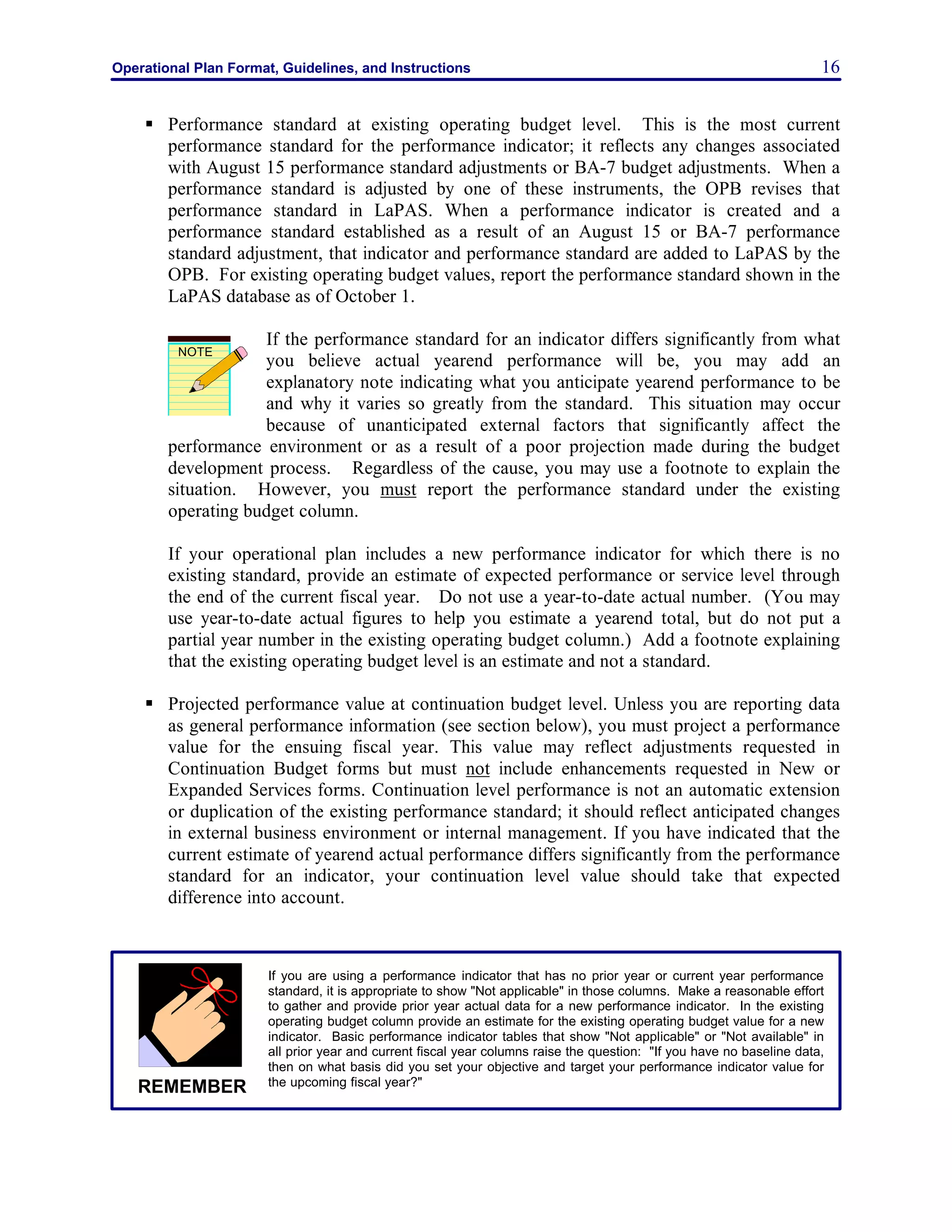 Operational Plan Format, Guidelines, and Instructions 16
§ Performance standard at existing operating budget level. This is the most current
performance standard for the performance indicator; it reflects any changes associated
with August 15 performance standard adjustments or BA-7 budget adjustments. When a
performance standard is adjusted by one of these instruments, the OPB revises that
performance standard in LaPAS. When a performance indicator is created and a
performance standard established as a result of an August 15 or BA-7 performance
standard adjustment, that indicator and performance standard are added to LaPAS by the
OPB. For existing operating budget values, report the performance standard shown in the
LaPAS database as of October 1.
If the performance standard for an indicator differs significantly from what
you believe actual yearend performance will be, you may add an
explanatory note indicating what you anticipate yearend performance to be
and why it varies so greatly from the standard. This situation may occur
because of unanticipated external factors that significantly affect the
performance environment or as a result of a poor projection made during the budget
development process. Regardless of the cause, you may use a footnote to explain the
situation. However, you must report the performance standard under the existing
operating budget column.
If your operational plan includes a new performance indicator for which there is no
existing standard, provide an estimate of expected performance or service level through
the end of the current fiscal year. Do not use a year-to-date actual number. (You may
use year-to-date actual figures to help you estimate a yearend total, but do not put a
partial year number in the existing operating budget column.) Add a footnote explaining
that the existing operating budget level is an estimate and not a standard.
§ Projected performance value at continuation budget level. Unless you are reporting data
as general performance information (see section below), you must project a performance
value for the ensuing fiscal year. This value may reflect adjustments requested in
Continuation Budget forms but must not include enhancements requested in New or
Expanded Services forms. Continuation level performance is not an automatic extension
or duplication of the existing performance standard; it should reflect anticipated changes
in external business environment or internal management. If you have indicated that the
current estimate of yearend actual performance differs significantly from the performance
standard for an indicator, your continuation level value should take that expected
difference into account.
NOTE
If you are using a performance indicator that has no prior year or current year performance
standard, it is appropriate to show "Not applicable" in those columns. Make a reasonable effort
to gather and provide prior year actual data for a new performance indicator. In the existing
operating budget column provide an estimate for the existing operating budget value for a new
indicator. Basic performance indicator tables that show "Not applicable" or "Not available" in
all prior year and current fiscal year columns raise the question: "If you have no baseline data,
then on what basis did you set your objective and target your performance indicator value for
the upcoming fiscal year?"REMEMBER
 