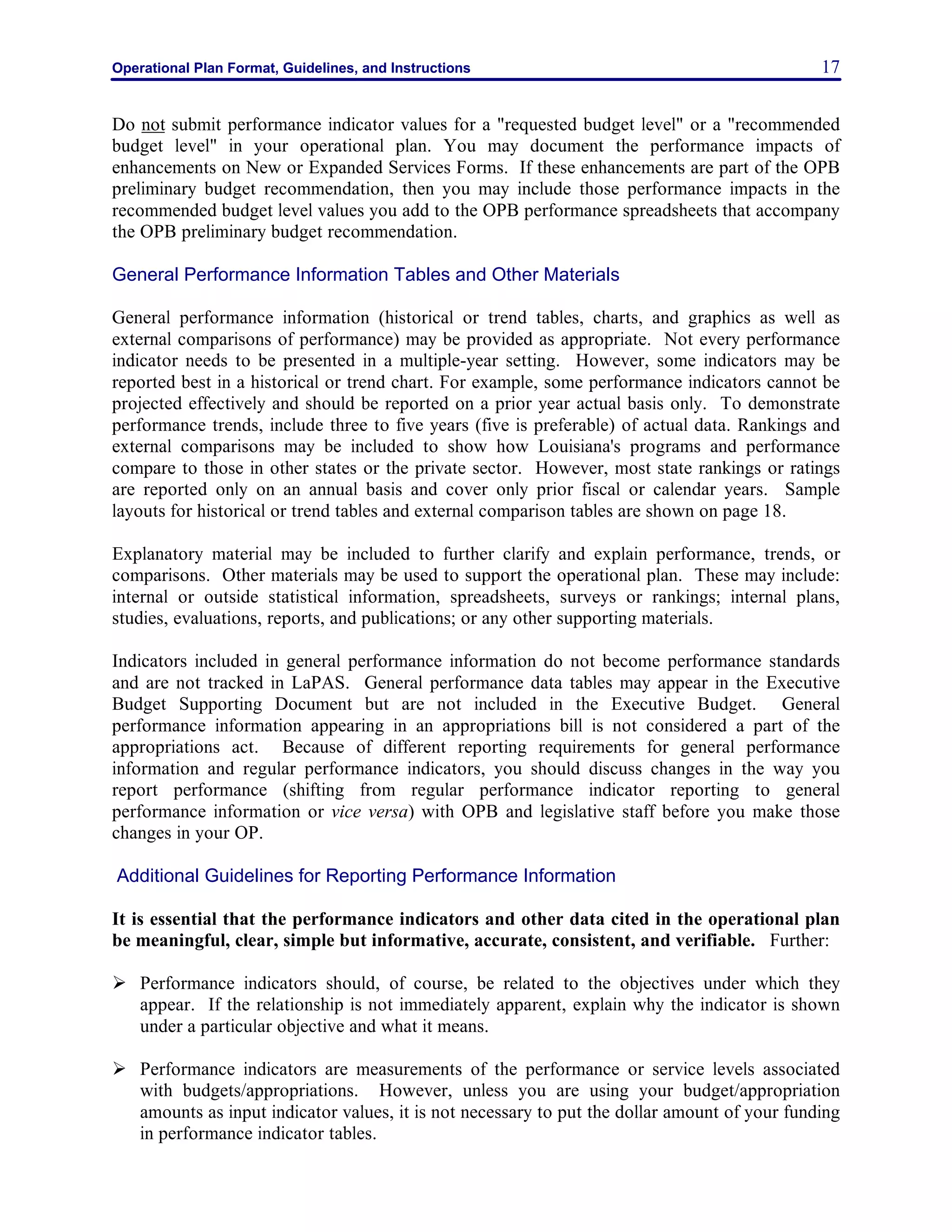 Operational Plan Format, Guidelines, and Instructions 17
Do not submit performance indicator values for a "requested budget level" or a "recommended
budget level" in your operational plan. You may document the performance impacts of
enhancements on New or Expanded Services Forms. If these enhancements are part of the OPB
preliminary budget recommendation, then you may include those performance impacts in the
recommended budget level values you add to the OPB performance spreadsheets that accompany
the OPB preliminary budget recommendation.
General Performance Information Tables and Other Materials
General performance information (historical or trend tables, charts, and graphics as well as
external comparisons of performance) may be provided as appropriate. Not every performance
indicator needs to be presented in a multiple-year setting. However, some indicators may be
reported best in a historical or trend chart. For example, some performance indicators cannot be
projected effectively and should be reported on a prior year actual basis only. To demonstrate
performance trends, include three to five years (five is preferable) of actual data. Rankings and
external comparisons may be included to show how Louisiana's programs and performance
compare to those in other states or the private sector. However, most state rankings or ratings
are reported only on an annual basis and cover only prior fiscal or calendar years. Sample
layouts for historical or trend tables and external comparison tables are shown on page 18.
Explanatory material may be included to further clarify and explain performance, trends, or
comparisons. Other materials may be used to support the operational plan. These may include:
internal or outside statistical information, spreadsheets, surveys or rankings; internal plans,
studies, evaluations, reports, and publications; or any other supporting materials.
Indicators included in general performance information do not become performance standards
and are not tracked in LaPAS. General performance data tables may appear in the Executive
Budget Supporting Document but are not included in the Executive Budget. General
performance information appearing in an appropriations bill is not considered a part of the
appropriations act. Because of different reporting requirements for general performance
information and regular performance indicators, you should discuss changes in the way you
report performance (shifting from regular performance indicator reporting to general
performance information or vice versa) with OPB and legislative staff before you make those
changes in your OP.
Additional Guidelines for Reporting Performance Information
It is essential that the performance indicators and other data cited in the operational plan
be meaningful, clear, simple but informative, accurate, consistent, and verifiable. Further:
Ø Performance indicators should, of course, be related to the objectives under which they
appear. If the relationship is not immediately apparent, explain why the indicator is shown
under a particular objective and what it means.
Ø Performance indicators are measurements of the performance or service levels associated
with budgets/appropriations. However, unless you are using your budget/appropriation
amounts as input indicator values, it is not necessary to put the dollar amount of your funding
in performance indicator tables.
 
