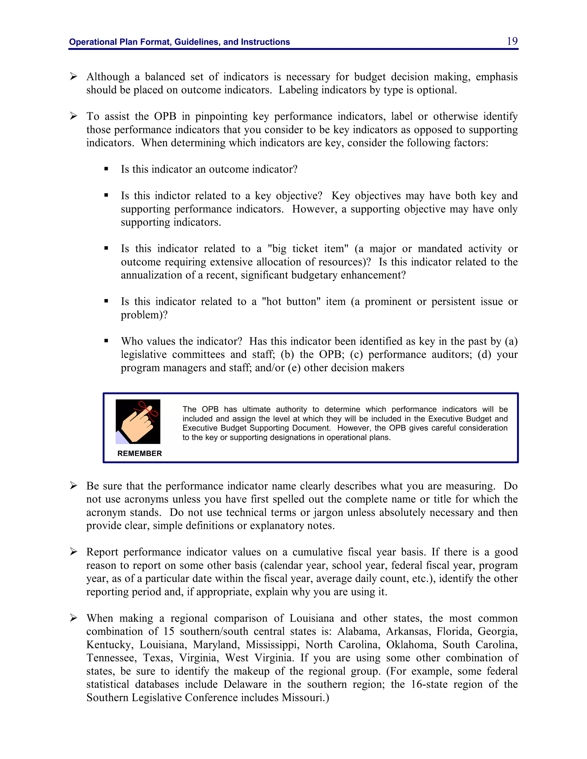 Operational Plan Format, Guidelines, and Instructions 19
Ø Although a balanced set of indicators is necessary for budget decision making, emphasis
should be placed on outcome indicators. Labeling indicators by type is optional.
Ø To assist the OPB in pinpointing key performance indicators, label or otherwise identify
those performance indicators that you consider to be key indicators as opposed to supporting
indicators. When determining which indicators are key, consider the following factors:
§ Is this indicator an outcome indicator?
§ Is this indictor related to a key objective? Key objectives may have both key and
supporting performance indicators. However, a supporting objective may have only
supporting indicators.
§ Is this indicator related to a "big ticket item" (a major or mandated activity or
outcome requiring extensive allocation of resources)? Is this indicator related to the
annualization of a recent, significant budgetary enhancement?
§ Is this indicator related to a "hot button" item (a prominent or persistent issue or
problem)?
§ Who values the indicator? Has this indicator been identified as key in the past by (a)
legislative committees and staff; (b) the OPB; (c) performance auditors; (d) your
program managers and staff; and/or (e) other decision makers
Ø Be sure that the performance indicator name clearly describes what you are measuring. Do
not use acronyms unless you have first spelled out the complete name or title for which the
acronym stands. Do not use technical terms or jargon unless absolutely necessary and then
provide clear, simple definitions or explanatory notes.
Ø Report performance indicator values on a cumulative fiscal year basis. If there is a good
reason to report on some other basis (calendar year, school year, federal fiscal year, program
year, as of a particular date within the fiscal year, average daily count, etc.), identify the other
reporting period and, if appropriate, explain why you are using it.
Ø When making a regional comparison of Louisiana and other states, the most common
combination of 15 southern/south central states is: Alabama, Arkansas, Florida, Georgia,
Kentucky, Louisiana, Maryland, Mississippi, North Carolina, Oklahoma, South Carolina,
Tennessee, Texas, Virginia, West Virginia. If you are using some other combination of
states, be sure to identify the makeup of the regional group. (For example, some federal
statistical databases include Delaware in the southern region; the 16-state region of the
Southern Legislative Conference includes Missouri.)
The OPB has ultimate authority to determine which performance indicators will be
included and assign the level at which they will be included in the Executive Budget and
Executive Budget Supporting Document. However, the OPB gives careful consideration
to the key or supporting designations in operational plans.
REMEMBER
 