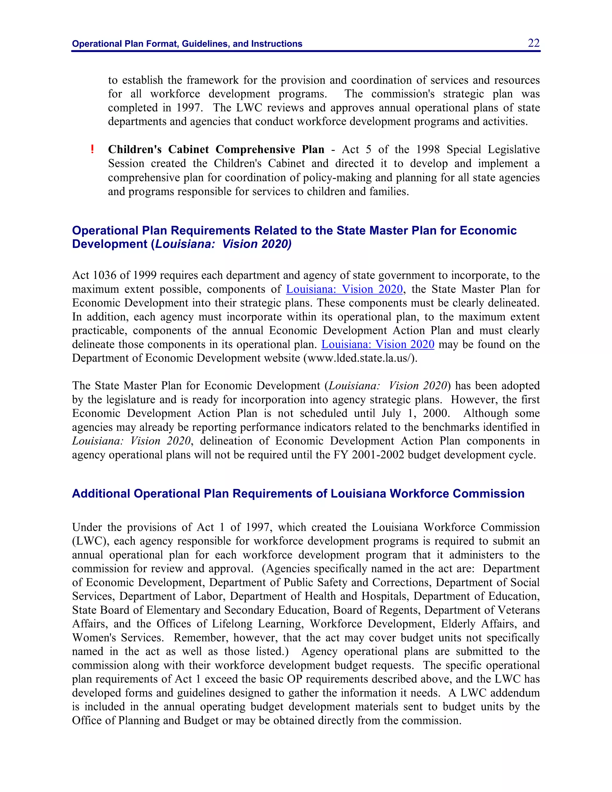 Operational Plan Format, Guidelines, and Instructions 22
to establish the framework for the provision and coordination of services and resources
for all workforce development programs. The commission's strategic plan was
completed in 1997. The LWC reviews and approves annual operational plans of state
departments and agencies that conduct workforce development programs and activities.
! Children's Cabinet Comprehensive Plan - Act 5 of the 1998 Special Legislative
Session created the Children's Cabinet and directed it to develop and implement a
comprehensive plan for coordination of policy-making and planning for all state agencies
and programs responsible for services to children and families.
Operational Plan Requirements Related to the State Master Plan for Economic
Development (Louisiana: Vision 2020)
Act 1036 of 1999 requires each department and agency of state government to incorporate, to the
maximum extent possible, components of Louisiana: Vision 2020, the State Master Plan for
Economic Development into their strategic plans. These components must be clearly delineated.
In addition, each agency must incorporate within its operational plan, to the maximum extent
practicable, components of the annual Economic Development Action Plan and must clearly
delineate those components in its operational plan. Louisiana: Vision 2020 may be found on the
Department of Economic Development website (www.lded.state.la.us/).
The State Master Plan for Economic Development (Louisiana: Vision 2020) has been adopted
by the legislature and is ready for incorporation into agency strategic plans. However, the first
Economic Development Action Plan is not scheduled until July 1, 2000. Although some
agencies may already be reporting performance indicators related to the benchmarks identified in
Louisiana: Vision 2020, delineation of Economic Development Action Plan components in
agency operational plans will not be required until the FY 2001-2002 budget development cycle.
Additional Operational Plan Requirements of Louisiana Workforce Commission
Under the provisions of Act 1 of 1997, which created the Louisiana Workforce Commission
(LWC), each agency responsible for workforce development programs is required to submit an
annual operational plan for each workforce development program that it administers to the
commission for review and approval. (Agencies specifically named in the act are: Department
of Economic Development, Department of Public Safety and Corrections, Department of Social
Services, Department of Labor, Department of Health and Hospitals, Department of Education,
State Board of Elementary and Secondary Education, Board of Regents, Department of Veterans
Affairs, and the Offices of Lifelong Learning, Workforce Development, Elderly Affairs, and
Women's Services. Remember, however, that the act may cover budget units not specifically
named in the act as well as those listed.) Agency operational plans are submitted to the
commission along with their workforce development budget requests. The specific operational
plan requirements of Act 1 exceed the basic OP requirements described above, and the LWC has
developed forms and guidelines designed to gather the information it needs. A LWC addendum
is included in the annual operating budget development materials sent to budget units by the
Office of Planning and Budget or may be obtained directly from the commission.
 