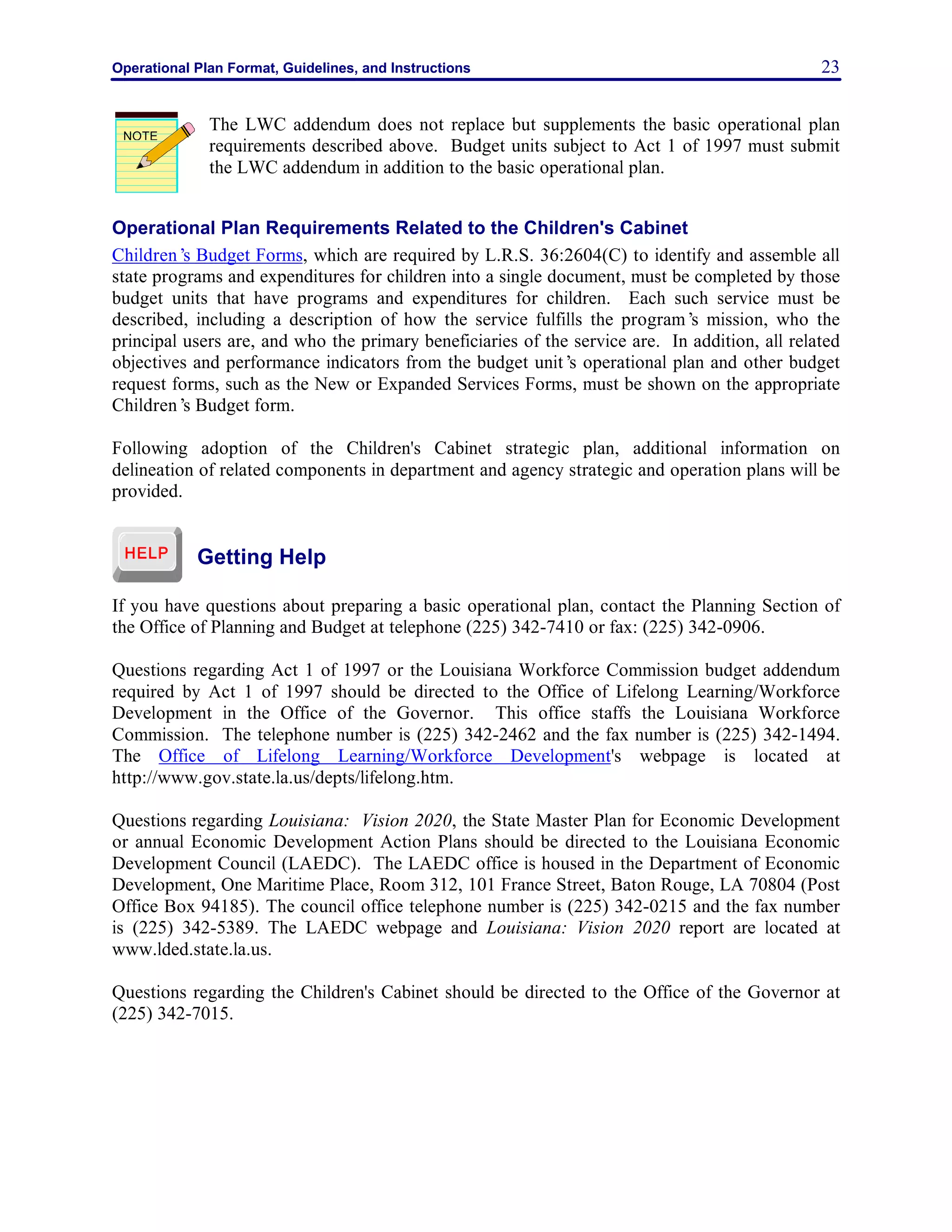 Operational Plan Format, Guidelines, and Instructions 23
The LWC addendum does not replace but supplements the basic operational plan
requirements described above. Budget units subject to Act 1 of 1997 must submit
the LWC addendum in addition to the basic operational plan.
Operational Plan Requirements Related to the Children's Cabinet
Children’s Budget Forms, which are required by L.R.S. 36:2604(C) to identify and assemble all
state programs and expenditures for children into a single document, must be completed by those
budget units that have programs and expenditures for children. Each such service must be
described, including a description of how the service fulfills the program’s mission, who the
principal users are, and who the primary beneficiaries of the service are. In addition, all related
objectives and performance indicators from the budget unit’s operational plan and other budget
request forms, such as the New or Expanded Services Forms, must be shown on the appropriate
Children’s Budget form.
Following adoption of the Children's Cabinet strategic plan, additional information on
delineation of related components in department and agency strategic and operation plans will be
provided.
Getting Help
If you have questions about preparing a basic operational plan, contact the Planning Section of
the Office of Planning and Budget at telephone (225) 342-7410 or fax: (225) 342-0906.
Questions regarding Act 1 of 1997 or the Louisiana Workforce Commission budget addendum
required by Act 1 of 1997 should be directed to the Office of Lifelong Learning/Workforce
Development in the Office of the Governor. This office staffs the Louisiana Workforce
Commission. The telephone number is (225) 342-2462 and the fax number is (225) 342-1494.
The Office of Lifelong Learning/Workforce Development's webpage is located at
http://www.gov.state.la.us/depts/lifelong.htm.
Questions regarding Louisiana: Vision 2020, the State Master Plan for Economic Development
or annual Economic Development Action Plans should be directed to the Louisiana Economic
Development Council (LAEDC). The LAEDC office is housed in the Department of Economic
Development, One Maritime Place, Room 312, 101 France Street, Baton Rouge, LA 70804 (Post
Office Box 94185). The council office telephone number is (225) 342-0215 and the fax number
is (225) 342-5389. The LAEDC webpage and Louisiana: Vision 2020 report are located at
www.lded.state.la.us.
Questions regarding the Children's Cabinet should be directed to the Office of the Governor at
(225) 342-7015.
NOTE
 