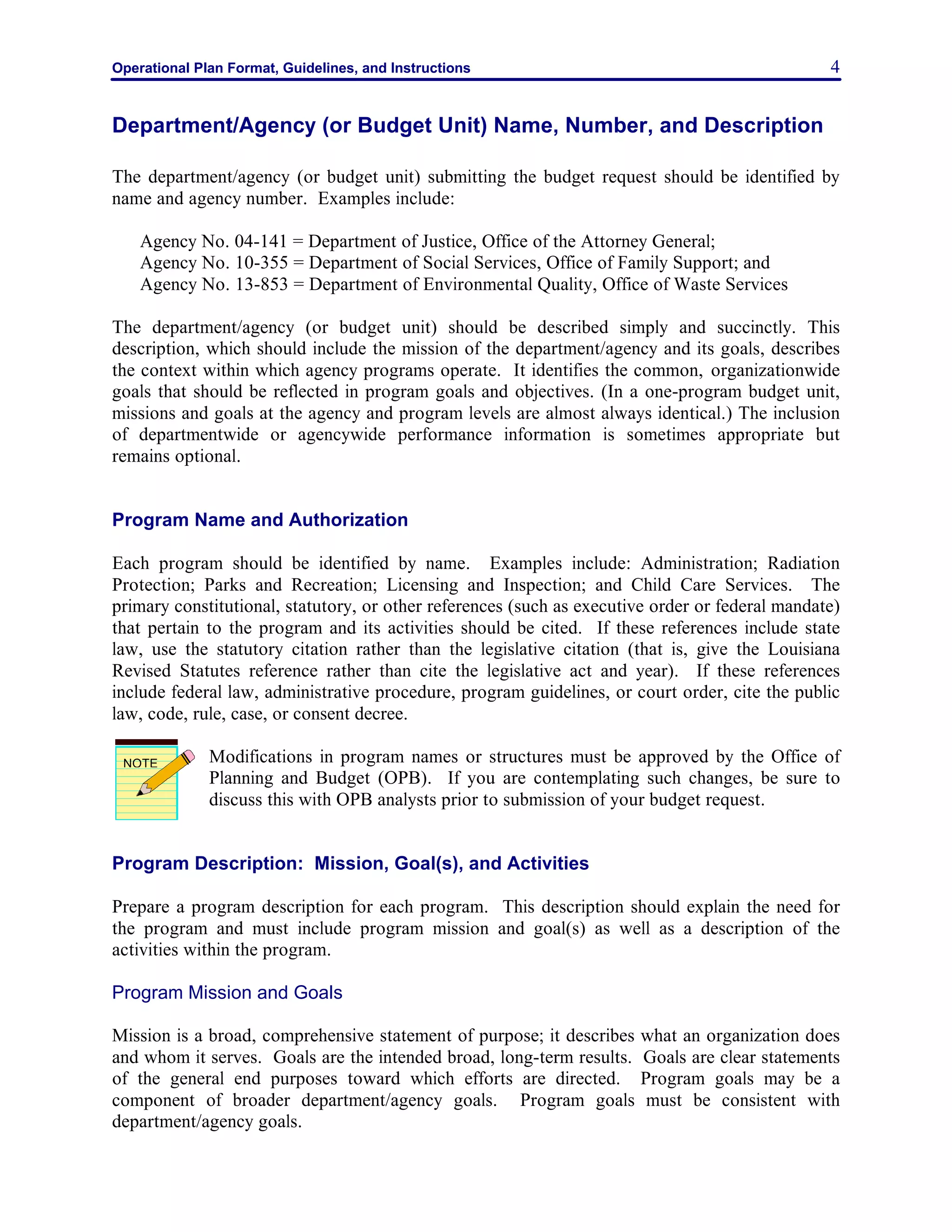 Operational Plan Format, Guidelines, and Instructions 4
Department/Agency (or Budget Unit) Name, Number, and Description
The department/agency (or budget unit) submitting the budget request should be identified by
name and agency number. Examples include:
Agency No. 04-141 = Department of Justice, Office of the Attorney General;
Agency No. 10-355 = Department of Social Services, Office of Family Support; and
Agency No. 13-853 = Department of Environmental Quality, Office of Waste Services
The department/agency (or budget unit) should be described simply and succinctly. This
description, which should include the mission of the department/agency and its goals, describes
the context within which agency programs operate. It identifies the common, organizationwide
goals that should be reflected in program goals and objectives. (In a one-program budget unit,
missions and goals at the agency and program levels are almost always identical.) The inclusion
of departmentwide or agencywide performance information is sometimes appropriate but
remains optional.
Program Name and Authorization
Each program should be identified by name. Examples include: Administration; Radiation
Protection; Parks and Recreation; Licensing and Inspection; and Child Care Services. The
primary constitutional, statutory, or other references (such as executive order or federal mandate)
that pertain to the program and its activities should be cited. If these references include state
law, use the statutory citation rather than the legislative citation (that is, give the Louisiana
Revised Statutes reference rather than cite the legislative act and year). If these references
include federal law, administrative procedure, program guidelines, or court order, cite the public
law, code, rule, case, or consent decree.
Modifications in program names or structures must be approved by the Office of
Planning and Budget (OPB). If you are contemplating such changes, be sure to
discuss this with OPB analysts prior to submission of your budget request.
Program Description: Mission, Goal(s), and Activities
Prepare a program description for each program. This description should explain the need for
the program and must include program mission and goal(s) as well as a description of the
activities within the program.
Program Mission and Goals
Mission is a broad, comprehensive statement of purpose; it describes what an organization does
and whom it serves. Goals are the intended broad, long-term results. Goals are clear statements
of the general end purposes toward which efforts are directed. Program goals may be a
component of broader department/agency goals. Program goals must be consistent with
department/agency goals.
NOTE
 