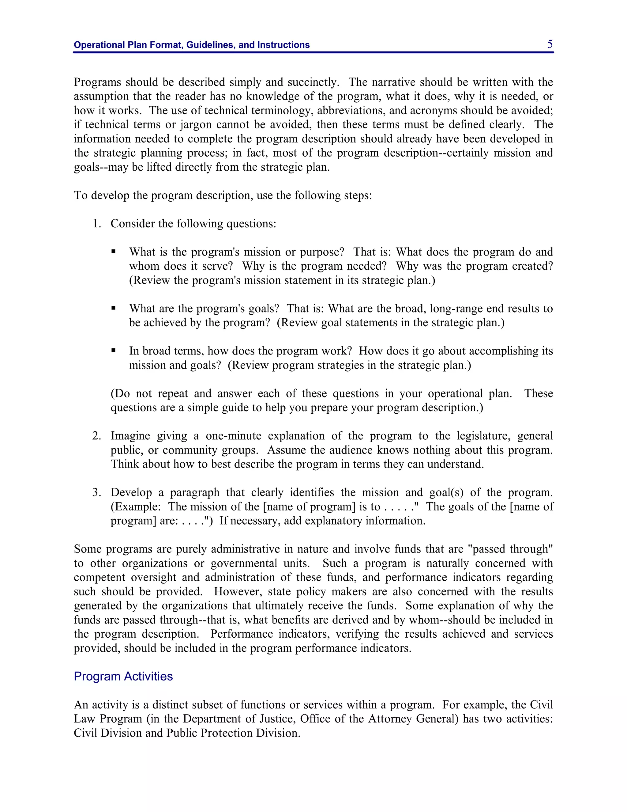 Operational Plan Format, Guidelines, and Instructions 5
Programs should be described simply and succinctly. The narrative should be written with the
assumption that the reader has no knowledge of the program, what it does, why it is needed, or
how it works. The use of technical terminology, abbreviations, and acronyms should be avoided;
if technical terms or jargon cannot be avoided, then these terms must be defined clearly. The
information needed to complete the program description should already have been developed in
the strategic planning process; in fact, most of the program description--certainly mission and
goals--may be lifted directly from the strategic plan.
To develop the program description, use the following steps:
1. Consider the following questions:
§ What is the program's mission or purpose? That is: What does the program do and
whom does it serve? Why is the program needed? Why was the program created?
(Review the program's mission statement in its strategic plan.)
§ What are the program's goals? That is: What are the broad, long-range end results to
be achieved by the program? (Review goal statements in the strategic plan.)
§ In broad terms, how does the program work? How does it go about accomplishing its
mission and goals? (Review program strategies in the strategic plan.)
(Do not repeat and answer each of these questions in your operational plan. These
questions are a simple guide to help you prepare your program description.)
2. Imagine giving a one-minute explanation of the program to the legislature, general
public, or community groups. Assume the audience knows nothing about this program.
Think about how to best describe the program in terms they can understand.
3. Develop a paragraph that clearly identifies the mission and goal(s) of the program.
(Example: The mission of the [name of program] is to . . . . ." The goals of the [name of
program] are: . . . .") If necessary, add explanatory information.
Some programs are purely administrative in nature and involve funds that are "passed through"
to other organizations or governmental units. Such a program is naturally concerned with
competent oversight and administration of these funds, and performance indicators regarding
such should be provided. However, state policy makers are also concerned with the results
generated by the organizations that ultimately receive the funds. Some explanation of why the
funds are passed through--that is, what benefits are derived and by whom--should be included in
the program description. Performance indicators, verifying the results achieved and services
provided, should be included in the program performance indicators.
Program Activities
An activity is a distinct subset of functions or services within a program. For example, the Civil
Law Program (in the Department of Justice, Office of the Attorney General) has two activities:
Civil Division and Public Protection Division.
 