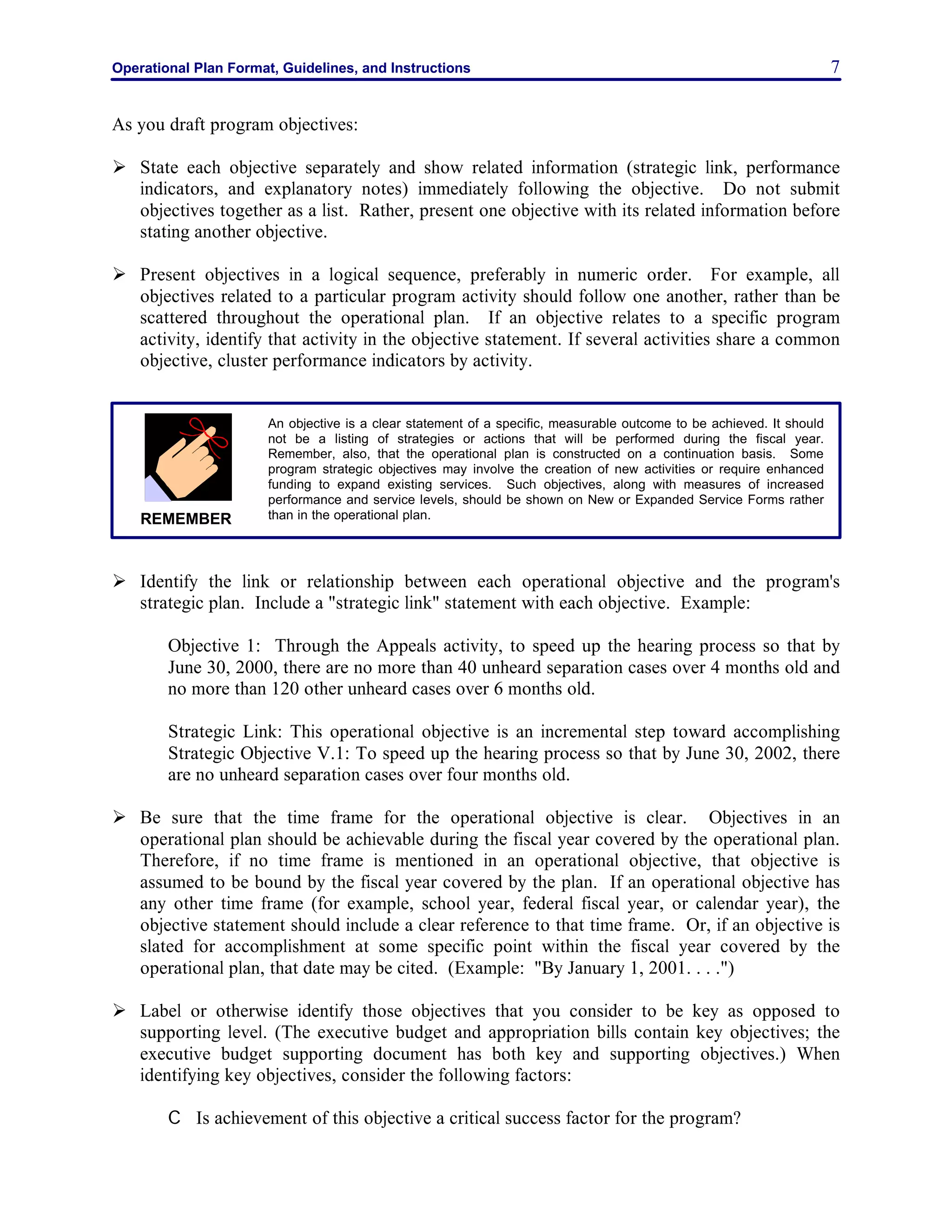Operational Plan Format, Guidelines, and Instructions 7
As you draft program objectives:
Ø State each objective separately and show related information (strategic link, performance
indicators, and explanatory notes) immediately following the objective. Do not submit
objectives together as a list. Rather, present one objective with its related information before
stating another objective.
Ø Present objectives in a logical sequence, preferably in numeric order. For example, all
objectives related to a particular program activity should follow one another, rather than be
scattered throughout the operational plan. If an objective relates to a specific program
activity, identify that activity in the objective statement. If several activities share a common
objective, cluster performance indicators by activity.
Ø Identify the link or relationship between each operational objective and the program's
strategic plan. Include a "strategic link" statement with each objective. Example:
Objective 1: Through the Appeals activity, to speed up the hearing process so that by
June 30, 2000, there are no more than 40 unheard separation cases over 4 months old and
no more than 120 other unheard cases over 6 months old.
Strategic Link: This operational objective is an incremental step toward accomplishing
Strategic Objective V.1: To speed up the hearing process so that by June 30, 2002, there
are no unheard separation cases over four months old.
Ø Be sure that the time frame for the operational objective is clear. Objectives in an
operational plan should be achievable during the fiscal year covered by the operational plan.
Therefore, if no time frame is mentioned in an operational objective, that objective is
assumed to be bound by the fiscal year covered by the plan. If an operational objective has
any other time frame (for example, school year, federal fiscal year, or calendar year), the
objective statement should include a clear reference to that time frame. Or, if an objective is
slated for accomplishment at some specific point within the fiscal year covered by the
operational plan, that date may be cited. (Example: "By January 1, 2001. . . .")
Ø Label or otherwise identify those objectives that you consider to be key as opposed to
supporting level. (The executive budget and appropriation bills contain key objectives; the
executive budget supporting document has both key and supporting objectives.) When
identifying key objectives, consider the following factors:
C Is achievement of this objective a critical success factor for the program?
An objective is a clear statement of a specific, measurable outcome to be achieved. It should
not be a listing of strategies or actions that will be performed during the fiscal year.
Remember, also, that the operational plan is constructed on a continuation basis. Some
program strategic objectives may involve the creation of new activities or require enhanced
funding to expand existing services. Such objectives, along with measures of increased
performance and service levels, should be shown on New or Expanded Service Forms rather
than in the operational plan.REMEMBER
 