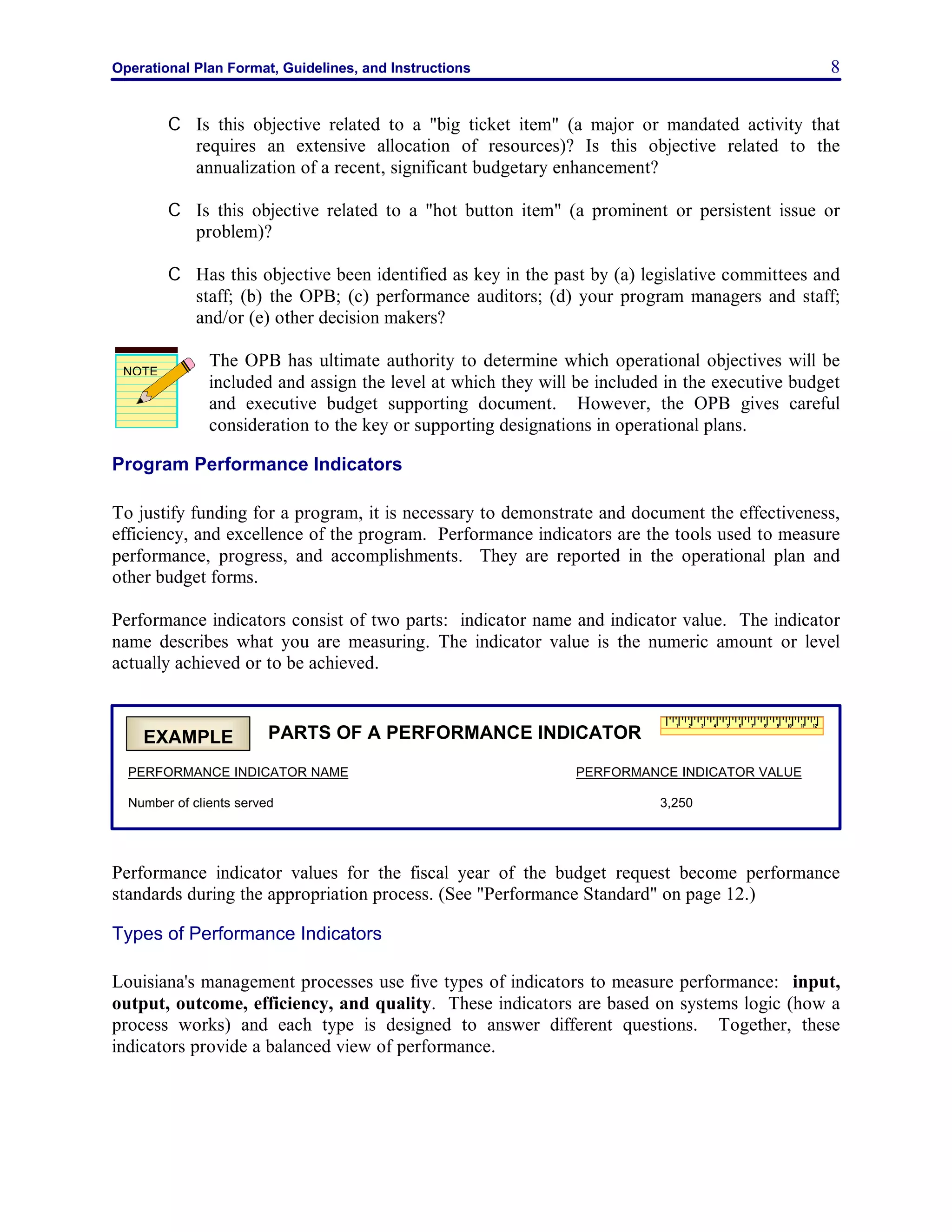 Operational Plan Format, Guidelines, and Instructions 8
C Is this objective related to a "big ticket item" (a major or mandated activity that
requires an extensive allocation of resources)? Is this objective related to the
annualization of a recent, significant budgetary enhancement?
C Is this objective related to a "hot button item" (a prominent or persistent issue or
problem)?
C Has this objective been identified as key in the past by (a) legislative committees and
staff; (b) the OPB; (c) performance auditors; (d) your program managers and staff;
and/or (e) other decision makers?
The OPB has ultimate authority to determine which operational objectives will be
included and assign the level at which they will be included in the executive budget
and executive budget supporting document. However, the OPB gives careful
consideration to the key or supporting designations in operational plans.
Program Performance Indicators
To justify funding for a program, it is necessary to demonstrate and document the effectiveness,
efficiency, and excellence of the program. Performance indicators are the tools used to measure
performance, progress, and accomplishments. They are reported in the operational plan and
other budget forms.
Performance indicators consist of two parts: indicator name and indicator value. The indicator
name describes what you are measuring. The indicator value is the numeric amount or level
actually achieved or to be achieved.
Performance indicator values for the fiscal year of the budget request become performance
standards during the appropriation process. (See "Performance Standard" on page 12.)
Types of Performance Indicators
Louisiana's management processes use five types of indicators to measure performance: input,
output, outcome, efficiency, and quality. These indicators are based on systems logic (how a
process works) and each type is designed to answer different questions. Together, these
indicators provide a balanced view of performance.
NOTE
PARTS OF A PERFORMANCE INDICATOR
PERFORMANCE INDICATOR NAME PERFORMANCE INDICATOR VALUE
Number of clients served 3,250
EXAMPLE
 