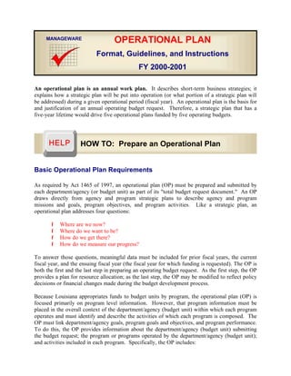 An operational plan is an annual work plan. It describes short-term business strategies; it
explains how a strategic plan will be put into operation (or what portion of a strategic plan will
be addressed) during a given operational period (fiscal year). An operational plan is the basis for
and justification of an annual operating budget request. Therefore, a strategic plan that has a
five-year lifetime would drive five operational plans funded by five operating budgets.
Basic Operational Plan Requirements
As required by Act 1465 of 1997, an operational plan (OP) must be prepared and submitted by
each department/agency (or budget unit) as part of its "total budget request document." An OP
draws directly from agency and program strategic plans to describe agency and program
missions and goals, program objectives, and program activities. Like a strategic plan, an
operational plan addresses four questions:
Í Where are we now?
Í Where do we want to be?
Í How do we get there?
Í How do we measure our progress?
To answer those questions, meaningful data must be included for prior fiscal years, the current
fiscal year, and the ensuing fiscal year (the fiscal year for which funding is requested). The OP is
both the first and the last step in preparing an operating budget request. As the first step, the OP
provides a plan for resource allocation; as the last step, the OP may be modified to reflect policy
decisions or financial changes made during the budget development process.
Because Louisiana appropriates funds to budget units by program, the operational plan (OP) is
focused primarily on program level information. However, that program information must be
placed in the overall context of the department/agency (budget unit) within which each program
operates and must identify and describe the activities of which each program is composed. The
OP must link department/agency goals, program goals and objectives, and program performance.
To do this, the OP provides information about the department/agency (budget unit) submitting
the budget request; the program or programs operated by the department/agency (budget unit);
and activities included in each program. Specifically, the OP includes:
OPERATIONAL PLAN
Format, Guidelines, and Instructions
FY 2000-2001
MANAGEWARE
HOW TO: Prepare an Operational Plan
 