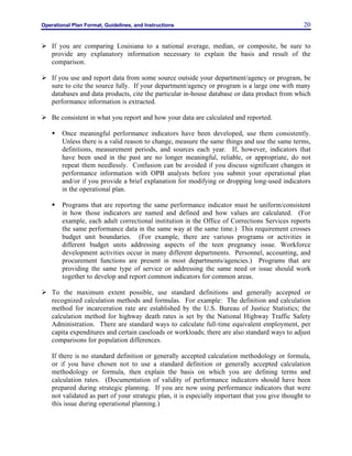 Operational Plan Format, Guidelines, and Instructions 20
Ø If you are comparing Louisiana to a national average, median, or composite, be sure to
provide any explanatory information necessary to explain the basis and result of the
comparison.
Ø If you use and report data from some source outside your department/agency or program, be
sure to cite the source fully. If your department/agency or program is a large one with many
databases and data products, cite the particular in-house database or data product from which
performance information is extracted.
Ø Be consistent in what you report and how your data are calculated and reported.
§ Once meaningful performance indicators have been developed, use them consistently.
Unless there is a valid reason to change, measure the same things and use the same terms,
definitions, measurement periods, and sources each year. If, however, indicators that
have been used in the past are no longer meaningful, reliable, or appropriate, do not
repeat them needlessly. Confusion can be avoided if you discuss significant changes in
performance information with OPB analysts before you submit your operational plan
and/or if you provide a brief explanation for modifying or dropping long-used indicators
in the operational plan.
§ Programs that are reporting the same performance indicator must be uniform/consistent
in how those indicators are named and defined and how values are calculated. (For
example, each adult correctional institution in the Office of Corrections Services reports
the same performance data in the same way at the same time.) This requirement crosses
budget unit boundaries. (For example, there are various programs or activities in
different budget units addressing aspects of the teen pregnancy issue. Workforce
development activities occur in many different departments. Personnel, accounting, and
procurement functions are present in most departments/agencies.) Programs that are
providing the same type of service or addressing the same need or issue should work
together to develop and report common indicators for common areas.
Ø To the maximum extent possible, use standard definitions and generally accepted or
recognized calculation methods and formulas. For example: The definition and calculation
method for incarceration rate are established by the U.S. Bureau of Justice Statistics; the
calculation method for highway death rates is set by the National Highway Traffic Safety
Administration. There are standard ways to calculate full-time equivalent employment, per
capita expenditures and certain caseloads or workloads; there are also standard ways to adjust
comparisons for population differences.
If there is no standard definition or generally accepted calculation methodology or formula,
or if you have chosen not to use a standard definition or generally accepted calculation
methodology or formula, then explain the basis on which you are defining terms and
calculation rates. (Documentation of validity of performance indicators should have been
prepared during strategic planning. If you are now using performance indicators that were
not validated as part of your strategic plan, it is especially important that you give thought to
this issue during operational planning.)
 