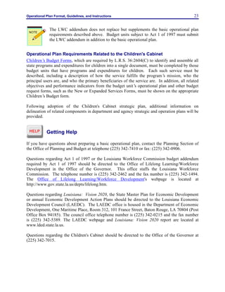 Operational Plan Format, Guidelines, and Instructions 23
The LWC addendum does not replace but supplements the basic operational plan
requirements described above. Budget units subject to Act 1 of 1997 must submit
the LWC addendum in addition to the basic operational plan.
Operational Plan Requirements Related to the Children's Cabinet
Children’s Budget Forms, which are required by L.R.S. 36:2604(C) to identify and assemble all
state programs and expenditures for children into a single document, must be completed by those
budget units that have programs and expenditures for children. Each such service must be
described, including a description of how the service fulfills the program’s mission, who the
principal users are, and who the primary beneficiaries of the service are. In addition, all related
objectives and performance indicators from the budget unit’s operational plan and other budget
request forms, such as the New or Expanded Services Forms, must be shown on the appropriate
Children’s Budget form.
Following adoption of the Children's Cabinet strategic plan, additional information on
delineation of related components in department and agency strategic and operation plans will be
provided.
Getting Help
If you have questions about preparing a basic operational plan, contact the Planning Section of
the Office of Planning and Budget at telephone (225) 342-7410 or fax: (225) 342-0906.
Questions regarding Act 1 of 1997 or the Louisiana Workforce Commission budget addendum
required by Act 1 of 1997 should be directed to the Office of Lifelong Learning/Workforce
Development in the Office of the Governor. This office staffs the Louisiana Workforce
Commission. The telephone number is (225) 342-2462 and the fax number is (225) 342-1494.
The Office of Lifelong Learning/Workforce Development's webpage is located at
http://www.gov.state.la.us/depts/lifelong.htm.
Questions regarding Louisiana: Vision 2020, the State Master Plan for Economic Development
or annual Economic Development Action Plans should be directed to the Louisiana Economic
Development Council (LAEDC). The LAEDC office is housed in the Department of Economic
Development, One Maritime Place, Room 312, 101 France Street, Baton Rouge, LA 70804 (Post
Office Box 94185). The council office telephone number is (225) 342-0215 and the fax number
is (225) 342-5389. The LAEDC webpage and Louisiana: Vision 2020 report are located at
www.lded.state.la.us.
Questions regarding the Children's Cabinet should be directed to the Office of the Governor at
(225) 342-7015.
NOTE
 