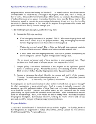 Operational Plan Format, Guidelines, and Instructions 5
Programs should be described simply and succinctly. The narrative should be written with the
assumption that the reader has no knowledge of the program, what it does, why it is needed, or
how it works. The use of technical terminology, abbreviations, and acronyms should be avoided;
if technical terms or jargon cannot be avoided, then these terms must be defined clearly. The
information needed to complete the program description should already have been developed in
the strategic planning process; in fact, most of the program description--certainly mission and
goals--may be lifted directly from the strategic plan.
To develop the program description, use the following steps:
1. Consider the following questions:
§ What is the program's mission or purpose? That is: What does the program do and
whom does it serve? Why is the program needed? Why was the program created?
(Review the program's mission statement in its strategic plan.)
§ What are the program's goals? That is: What are the broad, long-range end results to
be achieved by the program? (Review goal statements in the strategic plan.)
§ In broad terms, how does the program work? How does it go about accomplishing its
mission and goals? (Review program strategies in the strategic plan.)
(Do not repeat and answer each of these questions in your operational plan. These
questions are a simple guide to help you prepare your program description.)
2. Imagine giving a one-minute explanation of the program to the legislature, general
public, or community groups. Assume the audience knows nothing about this program.
Think about how to best describe the program in terms they can understand.
3. Develop a paragraph that clearly identifies the mission and goal(s) of the program.
(Example: The mission of the [name of program] is to . . . . ." The goals of the [name of
program] are: . . . .") If necessary, add explanatory information.
Some programs are purely administrative in nature and involve funds that are "passed through"
to other organizations or governmental units. Such a program is naturally concerned with
competent oversight and administration of these funds, and performance indicators regarding
such should be provided. However, state policy makers are also concerned with the results
generated by the organizations that ultimately receive the funds. Some explanation of why the
funds are passed through--that is, what benefits are derived and by whom--should be included in
the program description. Performance indicators, verifying the results achieved and services
provided, should be included in the program performance indicators.
Program Activities
An activity is a distinct subset of functions or services within a program. For example, the Civil
Law Program (in the Department of Justice, Office of the Attorney General) has two activities:
Civil Division and Public Protection Division.
 