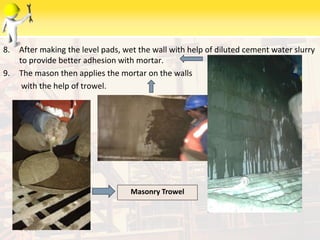8. After making the level pads, wet the wall with help of diluted cement water slurry
to provide better adhesion with mortar.
9. The mason then applies the mortar on the walls
with the help of trowel.
6/9/2014
Masonry Trowel
 