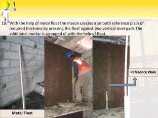 10. With the help of metal float the mason creates a smooth reference plain of
required thickness by pressing the float against two vertical level pads.The
additional mortar is scrapped of with the help of float.
6/9/2014Metal Float
Reference Plain
 