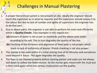 Challenges in Manual Plastering
1. A proper hierarchical system is not present on site. Ideally the engineer should
teach the supervisor as in what he requires and the supervisor should convey it to
the labour.But due to lack of number and agility of supervisors the engineer has
to do that part.
2. Due to above point, the engineer is not able to perform his main task efficiently
which is Quality Checks .Two examples in this regard are:-
(a) Amount of water is not as per as standards and the labour puts water
according to his will. This in turn degrades the quality of the mix.
(b) Checking of the thickness and alignment of level pads is not proper which
leads to lack of uniformity of plaster. Plumb checking is not also proper.
3. The mortar is not used within it’s initial setting time of 45 Minutes and sometimes
used beyond 4 hours. This again degrades the quality.
4. The floor is not cleaned properly before starting plaster and sacks are not always
laid down to collect the fallen mortar. So the mortar gets mixed with the mud and
is then used again which has serious implications on the quality.
6/9/2014
 