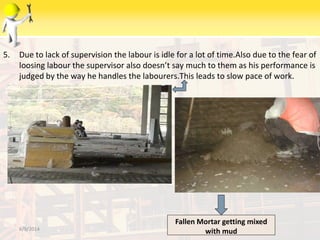 5. Due to lack of supervision the labour is idle for a lot of time.Also due to the fear of
loosing labour the supervisor also doesn’t say much to them as his performance is
judged by the way he handles the labourers.This leads to slow pace of work.
6/9/2014
Fallen Mortar getting mixed
with mud
 