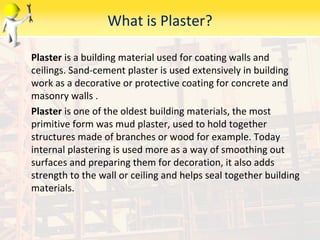 What is Plaster?
Plaster is a building material used for coating walls and
ceilings. Sand-cement plaster is used extensively in building
work as a decorative or protective coating for concrete and
masonry walls .
Plaster is one of the oldest building materials, the most
primitive form was mud plaster, used to hold together
structures made of branches or wood for example. Today
internal plastering is used more as a way of smoothing out
surfaces and preparing them for decoration, it also adds
strength to the wall or ceiling and helps seal together building
materials.
 