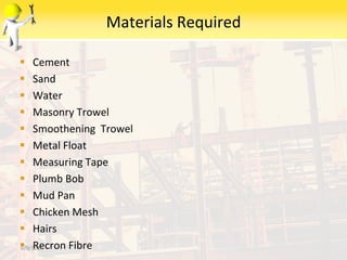 Materials Required
 Cement
 Sand
 Water
 Masonry Trowel
 Smoothening Trowel
 Metal Float
 Measuring Tape
 Plumb Bob
 Mud Pan
 Chicken Mesh
 Hairs
 Recron Fibre6/9/2014
 