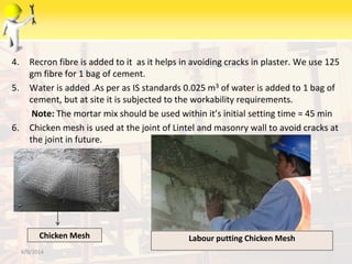 4. Recron fibre is added to it as it helps in avoiding cracks in plaster. We use 125
gm fibre for 1 bag of cement.
5. Water is added .As per as IS standards 0.025 m3 of water is added to 1 bag of
cement, but at site it is subjected to the workability requirements.
Note: The mortar mix should be used within it’s initial setting time = 45 min
6. Chicken mesh is used at the joint of Lintel and masonry wall to avoid cracks at
the joint in future.
6/9/2014
Chicken Mesh Labour putting Chicken Mesh
 