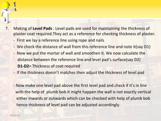 7. Making of Level Pads : Level pads are used for maintaining the thickness of
plaster coat required.They act as a reference for checking thickness of plaster.
- First we lay a reference line using rope and nails
- We check the distance of wall from this reference line and note it(say D1)
- Now we put the mortar of wall and smoothen it. We now calculate the
distance between the reference line and level pad’s surface(say D2)
D1-D2= Thickness of coat required
- If the thickness doesn’t matches then adjust the thickness of level pad
- Now make one level pad above the first level pad and check if it’s in line
with the help of plumb bob.It might happen the wall is not exactly vertical
either inwards or outwards which can be checked with help of plumb bob
hence thickness of level pad can be adjusted accordingly.
6/9/2014
 