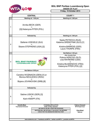 BGL BNP Paribas Luxembourg Open
ORDER OF PLAY
Friday, 18 October 2013
CENTRAL

COURT 1

Starting at: 1:00 pm

Starting at: 2:00 pm

Annika BECK (GER)
1

vs

[Q] Katarzyna PITER (POL)
followed by

Starting at: 2:00 pm

Stefanie VOEGELE (SUI)

Nadia PETROVA (RUS)
Katarina SREBOTNIK (SLO) [1]

vs

vs

Sloane STEPHENS (USA) [2]

Kristina BARROIS (GER)
Laura THORPE (FRA)

2

Not Before 3:30 pm
After Suitable Rest

Polona HERCOG (SLO)
Lisa RAYMOND (USA)
3

vs

Kristina MLADENOVIC (FRA)
Katarzyna PITER (POL) [2]
Not Before 6:00 pm

Caroline WOZNIACKI (DEN) [1] or
Monica NICULESCU (ROU)
4

vs

Bojana JOVANOVSKI (SRB) [8]
followed by

Sabine LISICKI (GER) [3]
5

vs

Karin KNAPP (ITA)
Danielle Maas
Tournament Director

17 October 2013 at 19:12
Order of Play released

Fabrice Chouquet
WTA Supervisor

ANY MATCH ON ANY COURT MAY BE MOVED
MATCHES WILL BE OFFICIALLY CALLED BY THE REFEREE
CHECK FOR THE DESIGNATED MEETING POINT

www.wtatennis.com | facebook.com/WTA | twitter.com/WTA | youtube.com/WTA

Clare Wood
Referee

 