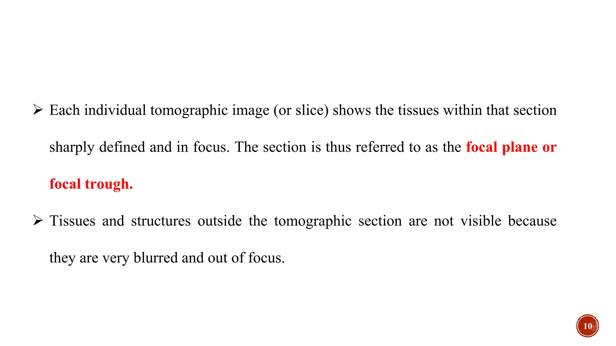  Each individual tomographic image (or slice) shows the tissues within that section
sharply defined and in focus. The section is thus referred to as the focal plane or
focal trough.
 Tissues and structures outside the tomographic section are not visible because
they are very blurred and out of focus.
10
 