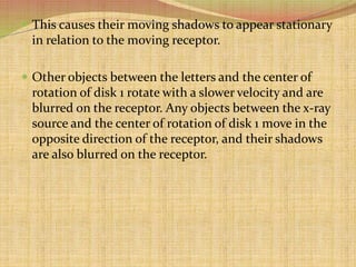  This causes their moving shadows to appear stationary
in relation to the moving receptor.
 Other objects between the letters and the center of
rotation of disk 1 rotate with a slower velocity and are
blurred on the receptor. Any objects between the x-ray
source and the center of rotation of disk 1 move in the
opposite direction of the receptor, and their shadows
are also blurred on the receptor.
 