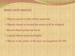 IMAGE LAYER ANALYSIS
 Objects closest to film will be narrowed
 Objects closest or toward the source will be widened
 Buccal objects projected lower
 Lingual objects projected higher
 Objects in the center of the layer are magnified 20-30%
 
