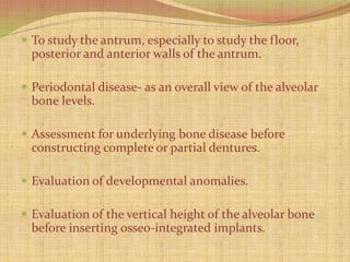 To study the antrum, especially to study the floor,
posterior and anterior walls of the antrum.
 Periodontal disease- as an overall view of the alveolar
bone levels.
 Assessment for underlying bone disease before
constructing complete or partial dentures.
 Evaluation of developmental anomalies.
 Evaluation of the vertical height of the alveolar bone
before inserting osseo-integrated implants.
 