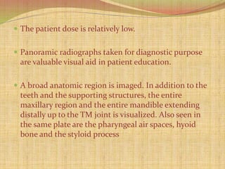  The patient dose is relatively low.
 Panoramic radiographs taken for diagnostic purpose
are valuable visual aid in patient education.
 A broad anatomic region is imaged. In addition to the
teeth and the supporting structures, the entire
maxillary region and the entire mandible extending
distally up to the TM joint is visualized. Also seen in
the same plate are the pharyngeal air spaces, hyoid
bone and the styloid process
 