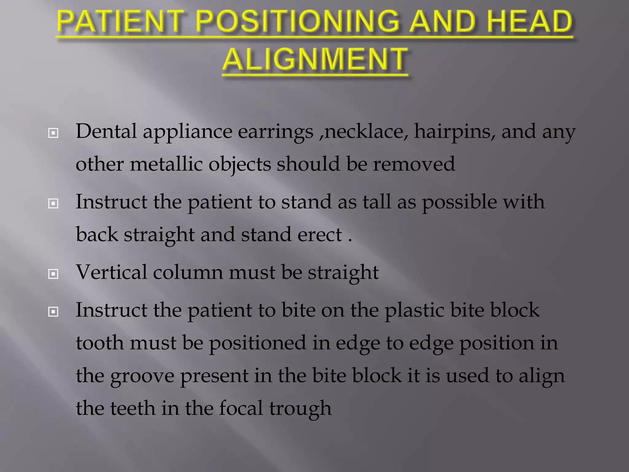  Dental appliance earrings ,necklace, hairpins, and any
other metallic objects should be removed
 Instruct the patient to stand as tall as possible with
back straight and stand erect .
 Vertical column must be straight
 Instruct the patient to bite on the plastic bite block
tooth must be positioned in edge to edge position in
the groove present in the bite block it is used to align
the teeth in the focal trough
 