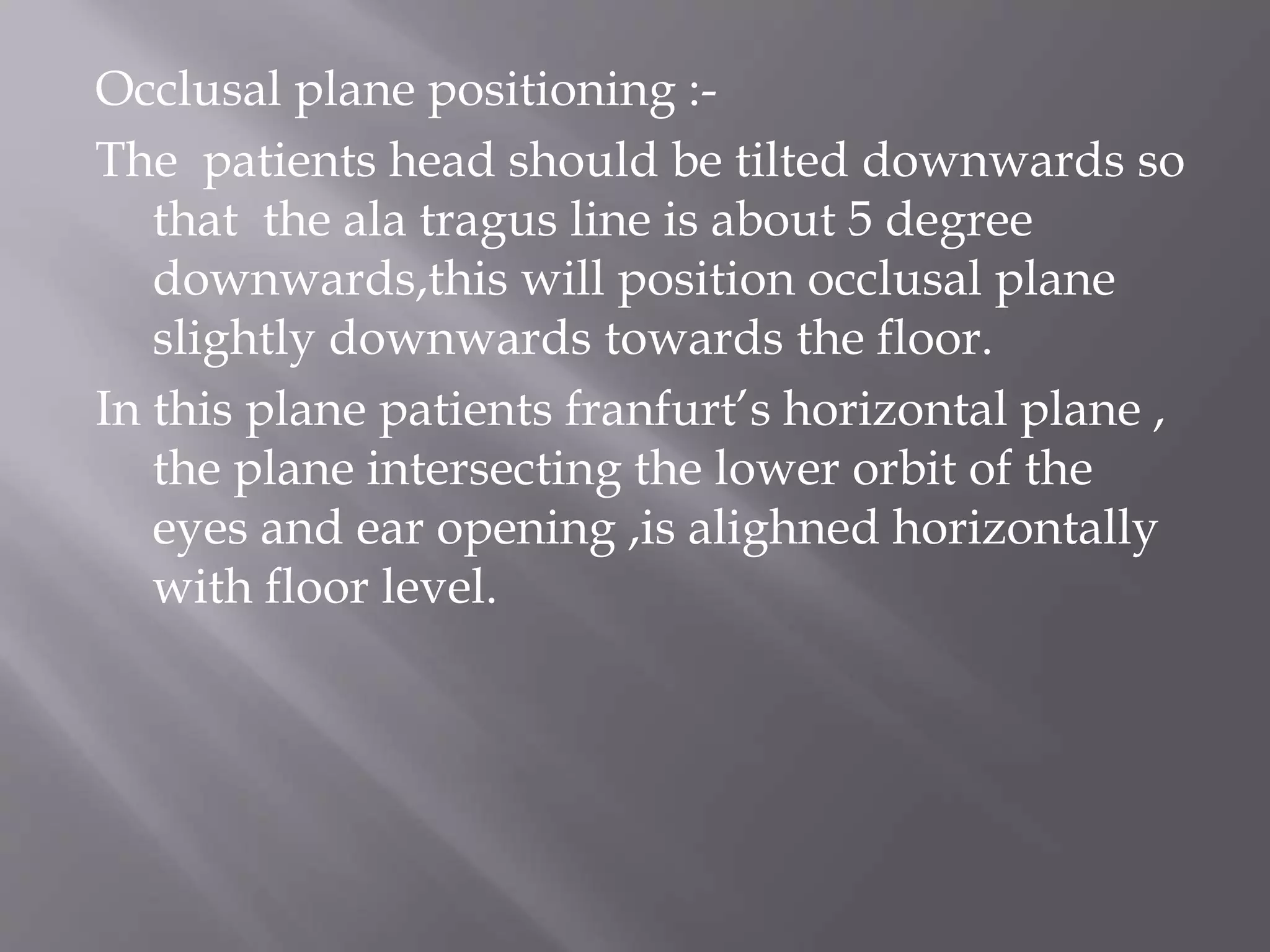 Occlusal plane positioning :-
The patients head should be tilted downwards so
that the ala tragus line is about 5 degree
downwards,this will position occlusal plane
slightly downwards towards the floor.
In this plane patients franfurt’s horizontal plane ,
the plane intersecting the lower orbit of the
eyes and ear opening ,is alighned horizontally
with floor level.
 