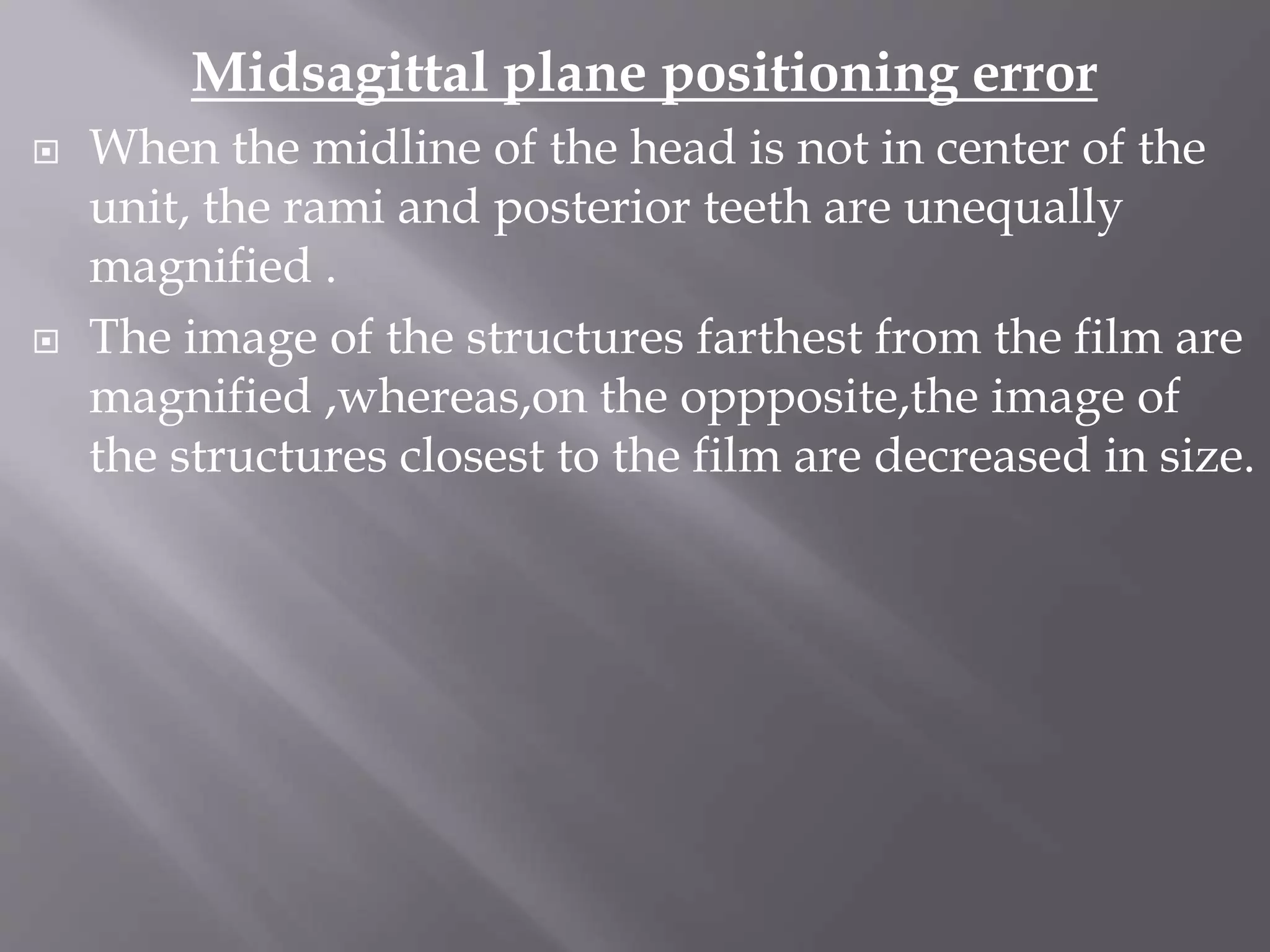 Midsagittal plane positioning error
 When the midline of the head is not in center of the
unit, the rami and posterior teeth are unequally
magnified .
 The image of the structures farthest from the film are
magnified ,whereas,on the oppposite,the image of
the structures closest to the film are decreased in size.
 