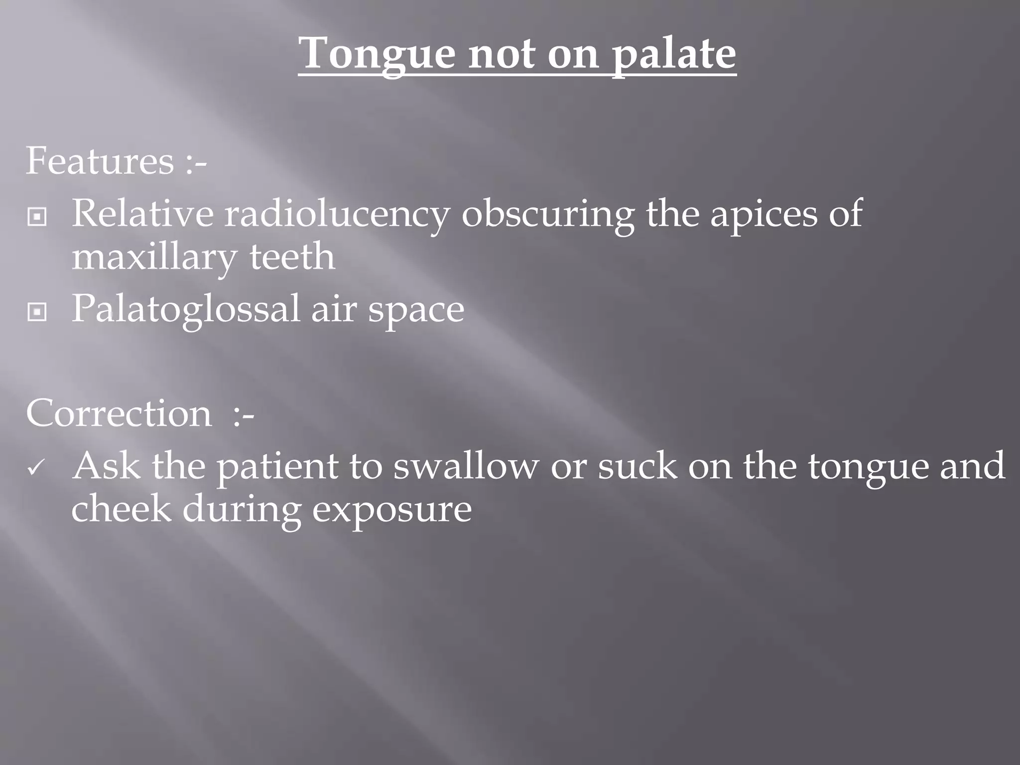 Tongue not on palate
Features :-
 Relative radiolucency obscuring the apices of
maxillary teeth
 Palatoglossal air space
Correction :-
 Ask the patient to swallow or suck on the tongue and
cheek during exposure
 
