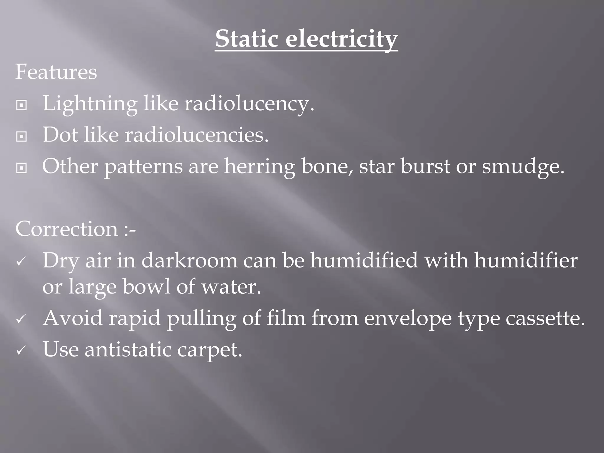 Static electricity
Features
 Lightning like radiolucency.
 Dot like radiolucencies.
 Other patterns are herring bone, star burst or smudge.
Correction :-
 Dry air in darkroom can be humidified with humidifier
or large bowl of water.
 Avoid rapid pulling of film from envelope type cassette.
 Use antistatic carpet.
 