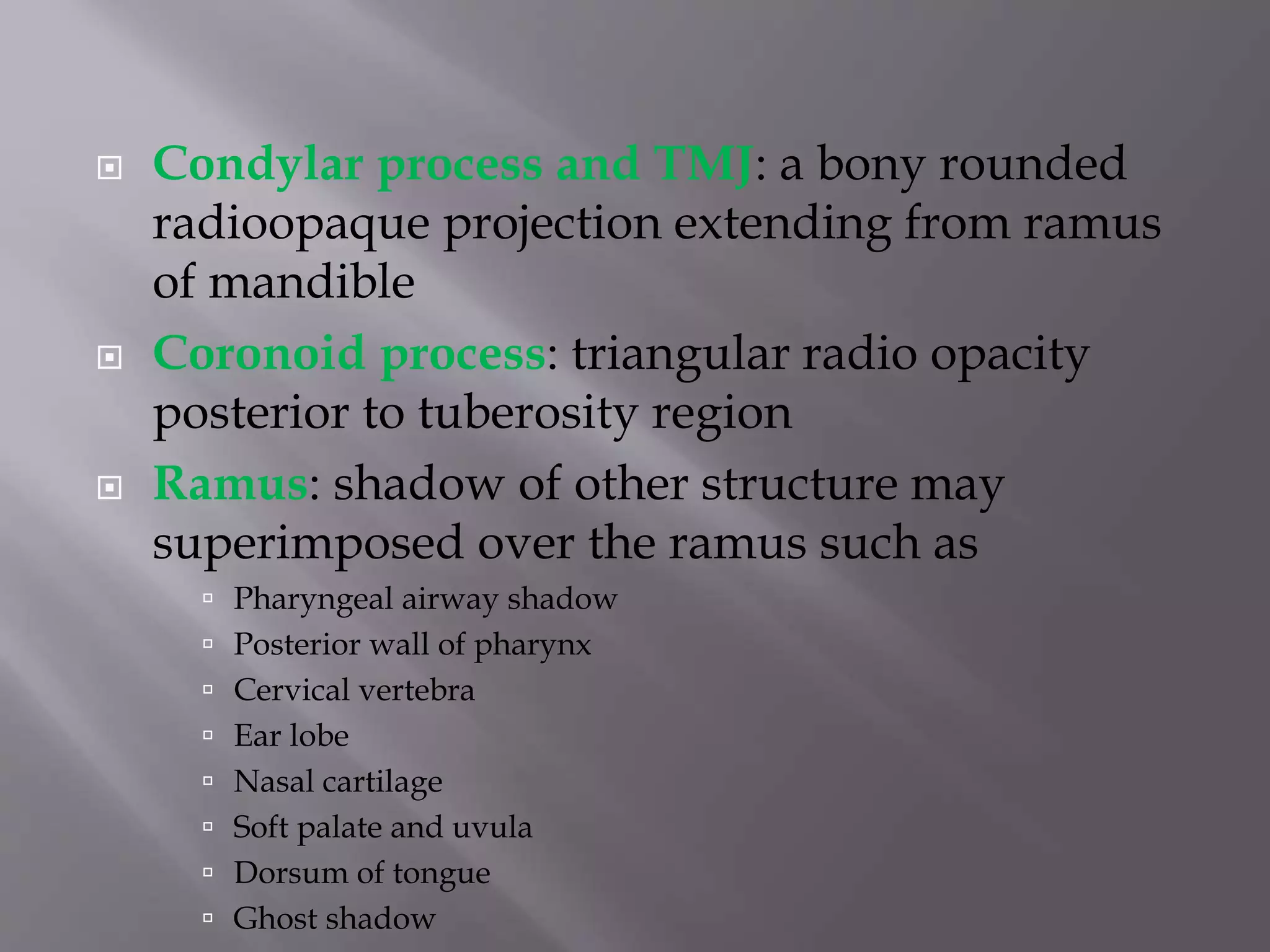  Condylar process and TMJ: a bony rounded
radioopaque projection extending from ramus
of mandible
 Coronoid process: triangular radio opacity
posterior to tuberosity region
 Ramus: shadow of other structure may
superimposed over the ramus such as
 Pharyngeal airway shadow
 Posterior wall of pharynx
 Cervical vertebra
 Ear lobe
 Nasal cartilage
 Soft palate and uvula
 Dorsum of tongue
 Ghost shadow
 