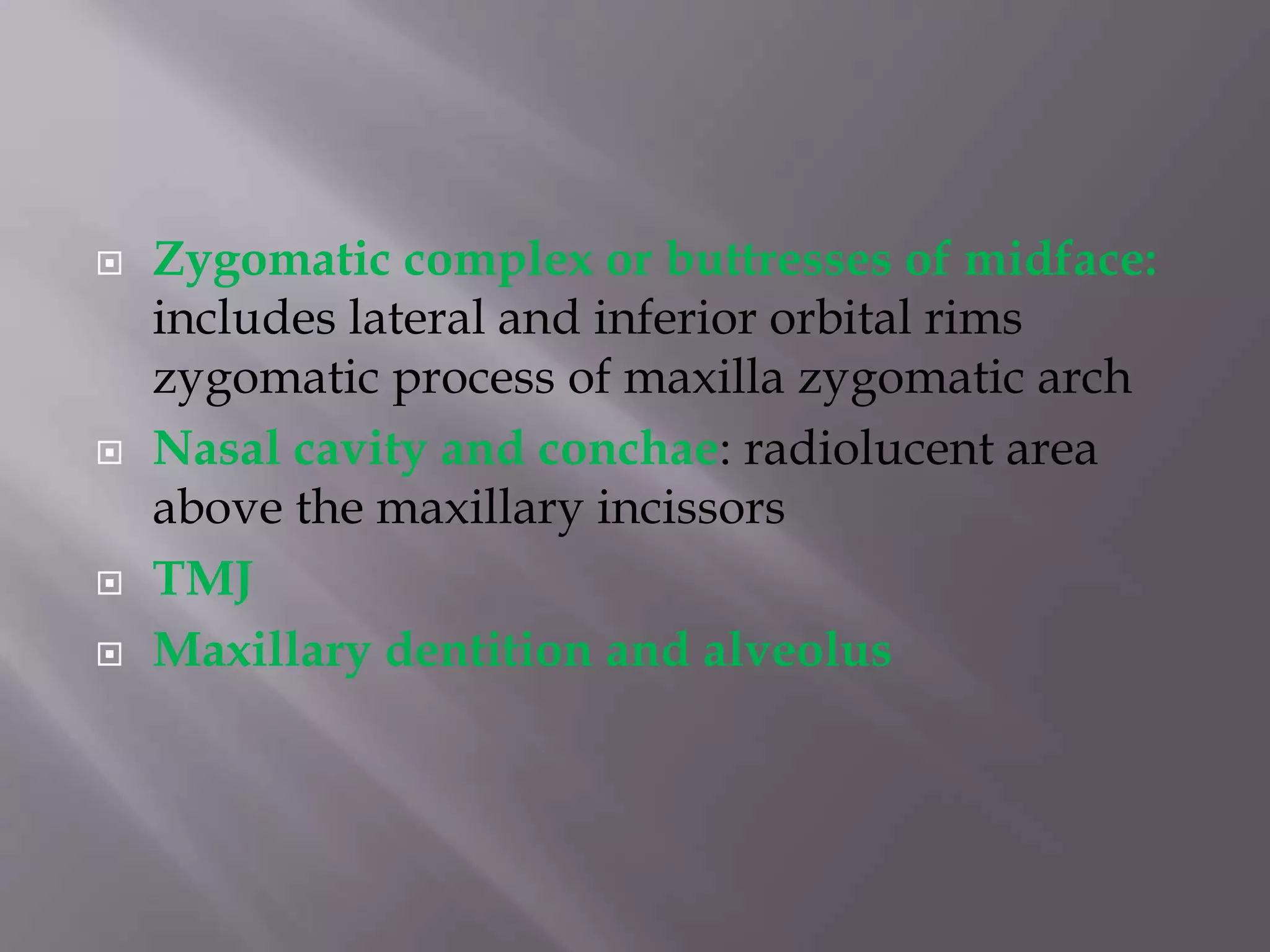  Zygomatic complex or buttresses of midface:
includes lateral and inferior orbital rims
zygomatic process of maxilla zygomatic arch
 Nasal cavity and conchae: radiolucent area
above the maxillary incissors
 TMJ
 Maxillary dentition and alveolus
 