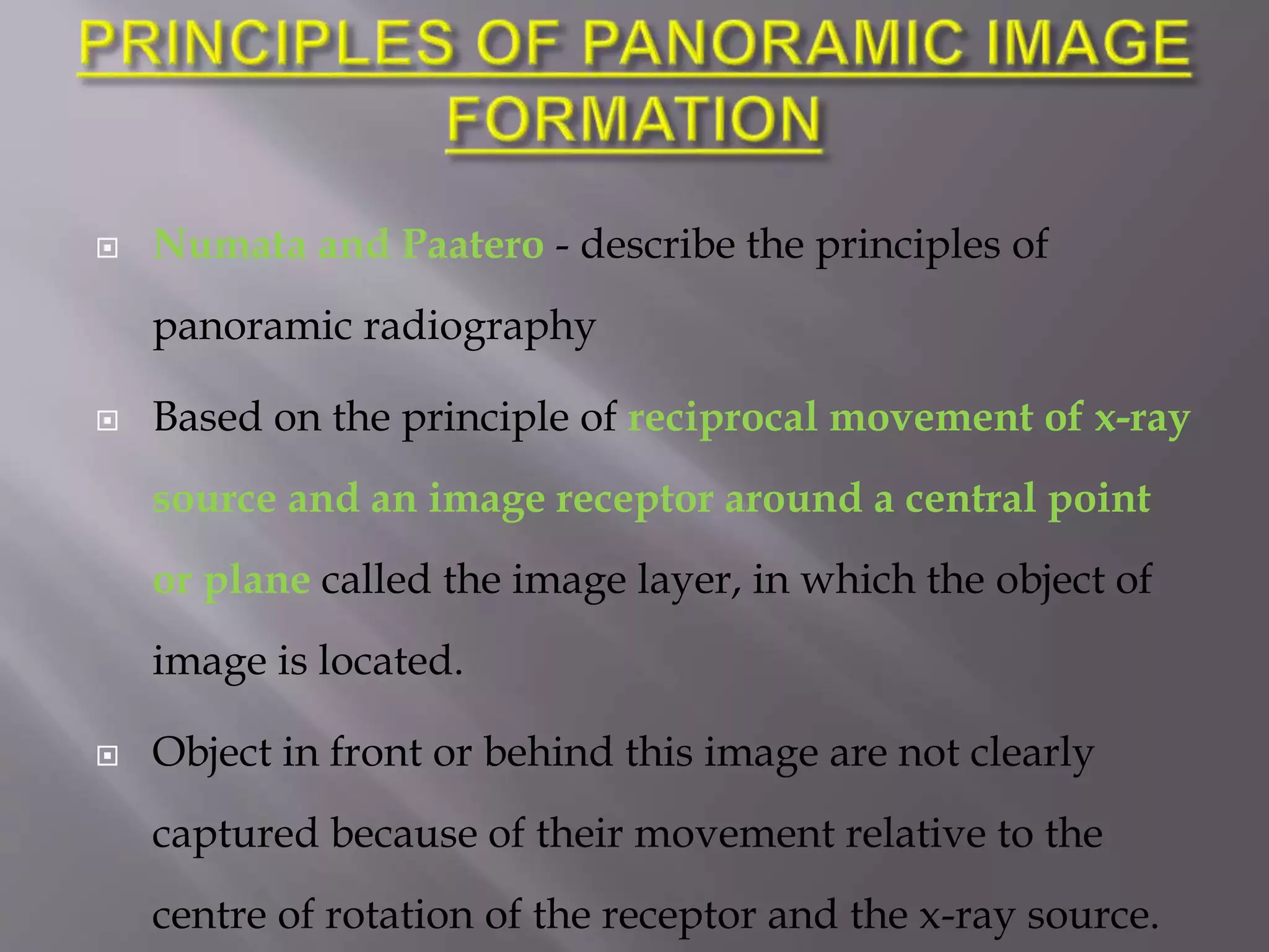  Numata and Paatero - describe the principles of
panoramic radiography
 Based on the principle of reciprocal movement of x-ray
source and an image receptor around a central point
or plane called the image layer, in which the object of
image is located.
 Object in front or behind this image are not clearly
captured because of their movement relative to the
centre of rotation of the receptor and the x-ray source.
 