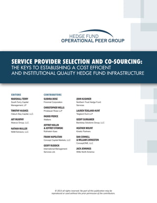 HEDGE FUND
                                             OPERATIONAL PEER GROUP



SERVICE PROVIDER SELECTION AND CO-SOURCING:
THE KEYS TO ESTABLISHING A COST EFFICIENT
AND INSTITUTIONAL QUALITY HEDGE FUND INFRASTRUCTURE



EDITORS                  CONTRIBUTORS
MARSHALL TERRY           SUBHRA BOSE                         JOHN KUSHNER
South Ferry Capital      Finomial Corporation                Northern Trust Hedge Fund
Management, LP                                               Services
                         CHRISTOPHER WELLS
TIMOTHY HUGHES           Proskauer Rose LLP                  LAUREN TEIGLAND-HUNT
Oakum Bay Capital, LLC                                       Teigland Hunt LLP
                         INGRID PIERCE
ART MURPHY               Walkers                             GEOFF SURKAMER
Abacus Group, LLC                                            Backstop Solutions Group, LLC
                         JEFFREY KOLLIN
NATHAN MULLER            & JEFFREY STOMSKI                   HEATHER MOUNT
NSM Advisors, LLC        Rothstein Kass                      Kinetic Partners

                         FRANK NAPOLITANI                    DAN CONNELL
                         Concept Capital Markets, LLC        & WILLIAM LIVINGSTON
                                                             ConceptONE, LLC
                         GEOFF RUDDICK
                         International Management            JACK JENNINGS
                         Services Ltd.                       Willis North America




                                      © 2013 all rights reserved. No part of this publication may be
                                   reproduced or used without the prior permission of the contributors.
 