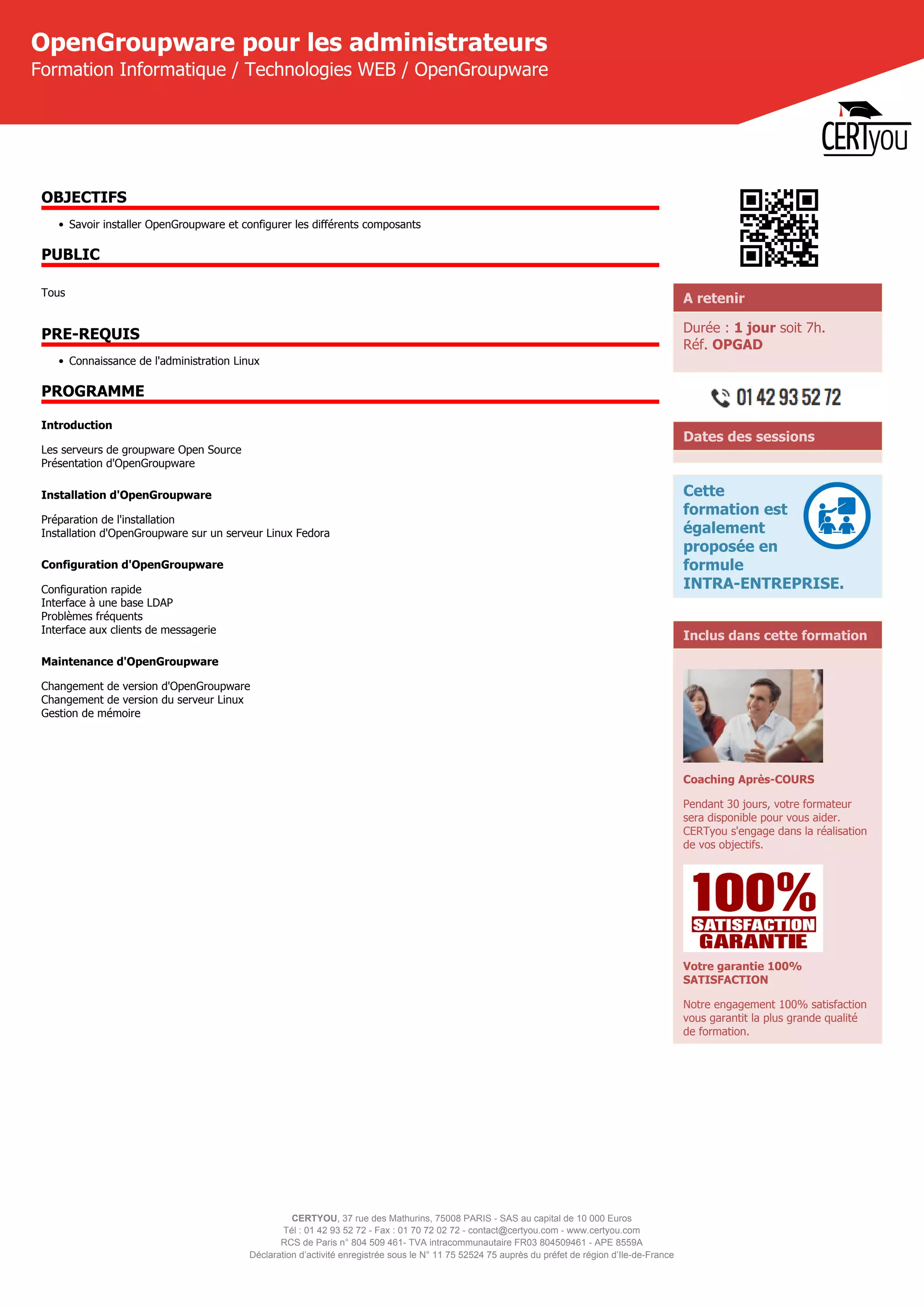 CERTYOU, 37 rue des Mathurins, 75008 PARIS - SAS au capital de 10 000 Euros
Tél : 01 42 93 52 72 - Fax : 01 70 72 02 72 - contact@certyou.com - www.certyou.com
RCS de Paris n° 804 509 461- TVA intracommunautaire FR03 804509461 - APE 8559A
Déclaration d’activité enregistrée sous le N° 11 75 52524 75 auprès du préfet de région d’Ile-de-France
OpenGroupware pour les administrateurs
Formation Informatique / Technologies WEB / OpenGroupware
OBJECTIFS
• Savoir installer OpenGroupware et configurer les différents composants
PUBLIC
Tous
PRE-REQUIS
• Connaissance de l'administration Linux
PROGRAMME
Introduction
Les serveurs de groupware Open Source
Présentation d'OpenGroupware
Installation d'OpenGroupware
Préparation de l'installation
Installation d'OpenGroupware sur un serveur Linux Fedora
Configuration d'OpenGroupware
Configuration rapide
Interface à une base LDAP
Problèmes fréquents
Interface aux clients de messagerie
Maintenance d'OpenGroupware
Changement de version d'OpenGroupware
Changement de version du serveur Linux
Gestion de mémoire
A retenir
Durée : 1 jour soit 7h.
Réf. OPGAD
Dates des sessions
Cette
formation est
également
proposée en
formule
INTRA-ENTREPRISE.
Inclus dans cette formation
Coaching Après-COURS
Pendant 30 jours, votre formateur
sera disponible pour vous aider.
CERTyou s'engage dans la réalisation
de vos objectifs.
Votre garantie 100%
SATISFACTION
Notre engagement 100% satisfaction
vous garantit la plus grande qualité
de formation.