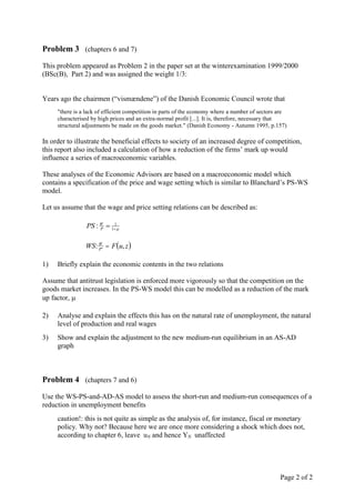 Problem 3 (chapters 6 and 7)
This problem appeared as Problem 2 in the paper set at the winterexamination 1999/2000
(BSc(B), Part 2) and was assigned the weight 1/3:


Years ago the chairmen (“vismændene”) of the Danish Economic Council wrote that
     "there is a lack of efficient competition in parts of the economy where a number of sectors are
     characterised by high prices and an extra-normal profit [...]. It is, therefore, necessary that
     structural adjustments be made on the goods market." (Danish Economy - Autumn 1995, p.157)

In order to illustrate the beneficial effects to society of an increased degree of competition,
this report also included a calculation of how a reduction of the firms’ mark up would
influence a series of macroeconomic variables.

These analyses of the Economic Advisors are based on a macroeconomic model which
contains a specification of the price and wage setting which is similar to Blanchard’s PS-WS
model.

Let us assume that the wage and price setting relations can be described as:

                 PS : W  1 
                      P
                           1




                WS: We  F u, z 
                    P


1)   Briefly explain the economic contents in the two relations

Assume that antitrust legislation is enforced more vigorously so that the competition on the
goods market increases. In the PS-WS model this can be modelled as a reduction of the mark
up factor, 

2)   Analyse and explain the effects this has on the natural rate of unemployment, the natural
     level of production and real wages
3)   Show and explain the adjustment to the new medium-run equilibrium in an AS-AD
     graph



Problem 4 (chapters 7 and 6)
Use the WS-PS-and-AD-AS model to assess the short-run and medium-run consequences of a
reduction in unemployment benefits
     caution!: this is not quite as simple as the analysis of, for instance, fiscal or monetary
     policy. Why not? Because here we are once more considering a shock which does not,
     according to chapter 6, leave uN and hence YN unaffected




                                                                                                 Page 2 of 2
 