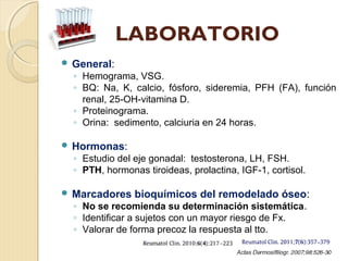 LABORATORIO
 General:
◦ Hemograma, VSG.
◦ BQ: Na, K, calcio, fósforo, sideremia, PFH (FA), función
renal, 25-OH-vitamina D.
◦ Proteinograma.
◦ Orina: sedimento, calciuria en 24 horas.
 Hormonas:
◦ Estudio del eje gonadal: testosterona, LH, FSH.
◦ PTH, hormonas tiroideas, prolactina, IGF-1, cortisol.
 Marcadores bioquímicos del remodelado óseo:
◦ No se recomienda su determinación sistemática.
◦ Identificar a sujetos con un mayor riesgo de Fx.
◦ Valorar de forma precoz la respuesta al tto.
 