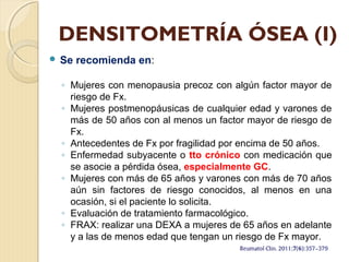 DENSITOMETRÍA ÓSEA (I)
 Se recomienda en:
◦ Mujeres con menopausia precoz con algún factor mayor de
riesgo de Fx.
◦ Mujeres postmenopáusicas de cualquier edad y varones de
más de 50 años con al menos un factor mayor de riesgo de
Fx.
◦ Antecedentes de Fx por fragilidad por encima de 50 años.
◦ Enfermedad subyacente o tto crónico con medicación que
se asocie a pérdida ósea, especialmente GC.
◦ Mujeres con más de 65 años y varones con más de 70 años
aún sin factores de riesgo conocidos, al menos en una
ocasión, si el paciente lo solicita.
◦ Evaluación de tratamiento farmacológico.
◦ FRAX: realizar una DEXA a mujeres de 65 años en adelante
y a las de menos edad que tengan un riesgo de Fx mayor.
 