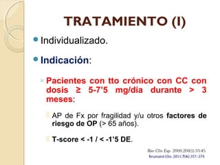 TRATAMIENTO (I)
Individualizado.
Indicación:
◦ Pacientes con tto crónico con CC con
dosis ≥ 5-7’5 mg/día durante > 3
meses:
 AP de Fx por fragilidad y/u otros factores de
riesgo de OP (> 65 años).
 T-score < -1 / < -1’5 DE.
 
